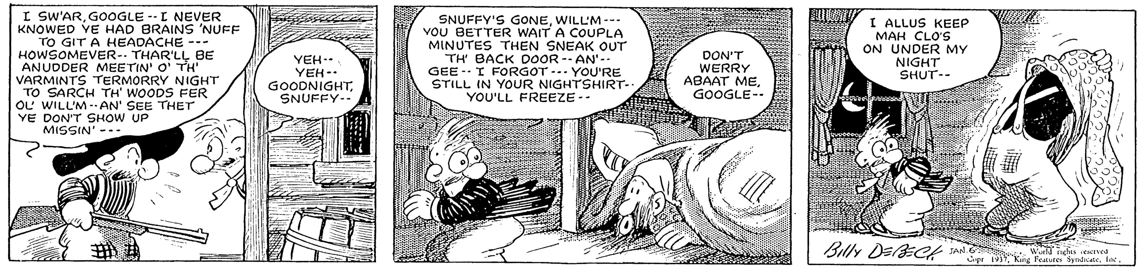Interaction OCR: I SW'ARGOOGLE --I NEVER KNOWED YE HAD BRAINS 'NUFF TO GIT A HEADACHE --- HOWSOMEVER-. THAR'LL BE ANUDDER MEETIN' O' TH" VARMINTS TERMORRY NIGHT TO SARCH TH' WOODS FER OL WILL'M--AN' SEE THET YE DON'T SHOW UP MISSIN' --- SNUFFY'S GONEWILL'M -- VOU BETTER WAIT A COUPLA MINUTES THEN SNEAK OUT TH' BACK DOOR -- AN' GEE - I FORGOT -.. YOU'RE STILL IN YOUR NIGHTSHIRT-. YOU'LL FREEZE -- I ALLUS KEEP MAH CLO'S ON UNDER MY NIGHT SHUT-- YEH.. YEH-. GOODNIGHTSNUFFY-- DON'T WERRY ABAAT MEGOOGLE-- Billy DEl CH A Kng Teato Syadce. a I SW'ARGOOGLE --I NEVER KNOWED YE HAD BRAINS 'NUFF TO GIT A HEADACHE --- HOWSOMEVER-. THAR'LL BE ANUDDER MEETIN' O' TH" VARMINTS TERMORRY NIGHT TO SARCH TH' WOODS FER OL WILL'M--AN' SEE THET YE DON'T SHOW UP MISSIN' --- SNUFFY'S GONEWILL'M -- VOU BETTER WAIT A COUPLA MINUTES THEN SNEAK OUT TH' BACK DOOR -- AN' GEE - I FORGOT -.. YOU'RE STILL IN YOUR NIGHTSHIRT-. YOU'LL FREEZE -- I ALLUS KEEP MAH CLO'S ON UNDER MY NIGHT SHUT-- YEH.. YEH-. GOODNIGHTSNUFFY-- DON'T WERRY ABAAT MEGOOGLE-- Billy DEl CH A Kng Teato Syadce. a