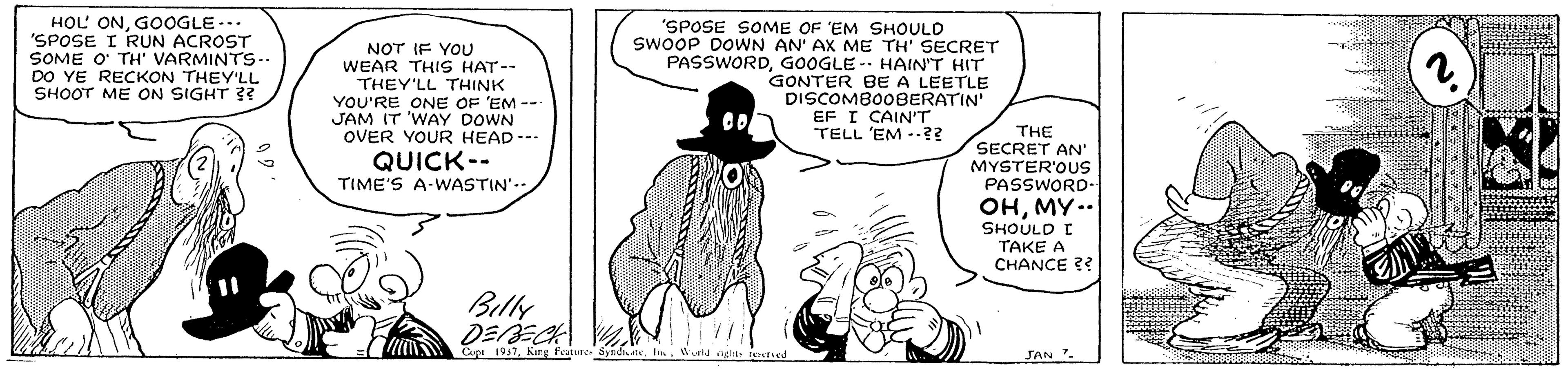 Font OCR: HOL ONGOOGLE-.. 'SPOSE I RUN ACROST SOME O' TH' VARMINTS.. DO YE RECKON THEY'LL SHOOT ME ON SIGHT ? NOT IF YOU WEAR THIS HAT-- THEY'LL THINK YOU'RE ONE OF 'EM --- JAM IT 'WAY DOWN OVER YOUR HEAD--- 'SPOSE SOME OF 'EM SHOULD SWOOP DOWN AN' AX ME TH' SECRET PASSWORDGOOGLE -- HAIN'T HIT GONTER BE A LEETLE DISCOMBOOBERATIN EF I CAIN'T TELL 'EM -?? THE SECRET AN' MYSTER'OUS PASSWORD- OHMY.. SHOULD I TAKE A CHANCE ?? QUICK-- TIME'S A-WASTIN'. Billy DEBECK Cupi 197I Nagtss JAN. HOL ONGOOGLE-.. 'SPOSE I RUN ACROST SOME O' TH' VARMINTS.. DO YE RECKON THEY'LL SHOOT ME ON SIGHT ? NOT IF YOU WEAR THIS HAT-- THEY'LL THINK YOU'RE ONE OF 'EM --- JAM IT 'WAY DOWN OVER YOUR HEAD--- 'SPOSE SOME OF 'EM SHOULD SWOOP DOWN AN' AX ME TH' SECRET PASSWORDGOOGLE -- HAIN'T HIT GONTER BE A LEETLE DISCOMBOOBERATIN EF I CAIN'T TELL 'EM -?? THE SECRET AN' MYSTER'OUS PASSWORD- OHMY.. SHOULD I TAKE A CHANCE ?? QUICK-- TIME'S A-WASTIN'. Billy DEBECK Cupi 197King feaure SndiateI Nagtss JAN.