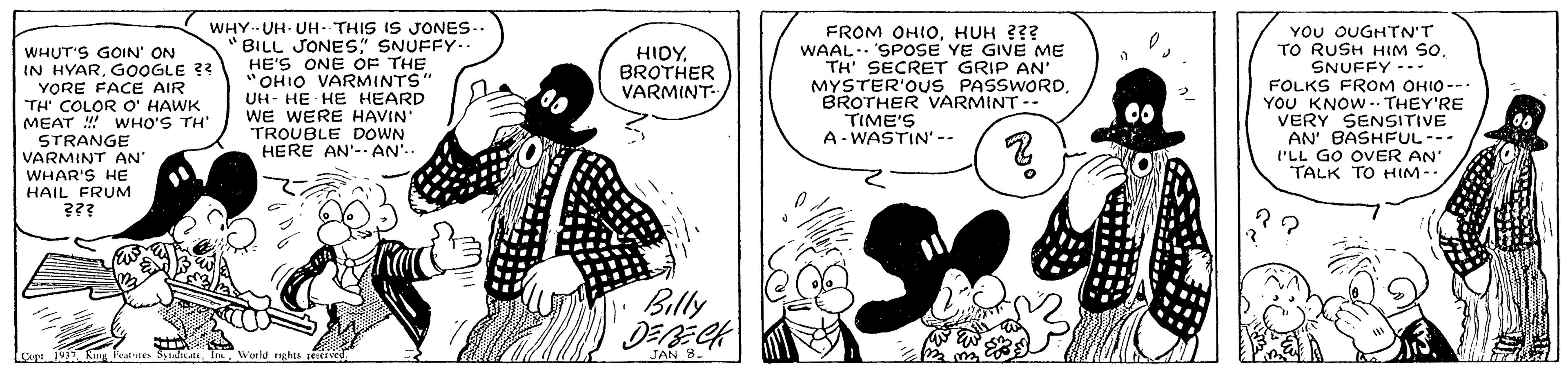 Art OCR: WHUT'S GOIN' ON IN HYARGOOGLE ?? YORE FACE AIR TH' COLOR O' HAWK MEAT ! WHO'S TH' STRANGE VARMINT AN WHAR'S HE HAIL FRUM ??? WHY. UH- UH- THIS IS JONES.. BILL JONES" SNUFFY-. HE'S ONE OF THE "OHIO VARMINTS" UH- HE HE HEARD WE WERE HAVIN TROUBLE DOWN HERE AN'- AN'. FROM OHIOHUH ??? WAAL. SPOSE YE GIVE ME TH' SECRET GRIP AN MYSTER'OUS PASSWORDBROTHER VARMINT- TIME'S A- WASTIN' -- YOU OUGHTN'T TO RUSH HIM SOSNUFFY --- FOLKS FROM OHIO--- YOU KNOW .. THEY'RE VERY SENSITIVE AN' BASHFUL--- I'LL GO OVER AN' TALK TO HIM-. HIDYBROTHER VARMINT- Billy Loopi1 Kuug Fratnes SyinattWorld nghts re.cEved JAN 8. WHUT'S GOIN' ON IN HYARGOOGLE ?? YORE FACE AIR TH' COLOR O' HAWK MEAT ! WHO'S TH' STRANGE VARMINT AN WHAR'S HE HAIL FRUM ??? WHY. UH- UH- THIS IS JONES.. BILL JONES" SNUFFY-. HE'S ONE OF THE "OHIO VARMINTS" UH- HE HE HEARD WE WERE HAVIN TROUBLE DOWN HERE AN'- AN'. FROM OHIOHUH ??? WAAL. SPOSE YE GIVE ME TH' SECRET GRIP AN MYSTER'OUS PASSWORDBROTHER VARMINT- TIME'S A- WASTIN' -- YOU OUGHTN'T TO RUSH HIM SOSNUFFY --- FOLKS FROM OHIO--- YOU KNOW .. THEY'RE VERY SENSITIVE AN' BASHFUL--- I'LL GO OVER AN' TALK TO HIM-. HIDYBROTHER VARMINT- Billy Loopi1 Kuug Fratnes SyinattWorld nghts re.cEved JAN 8.