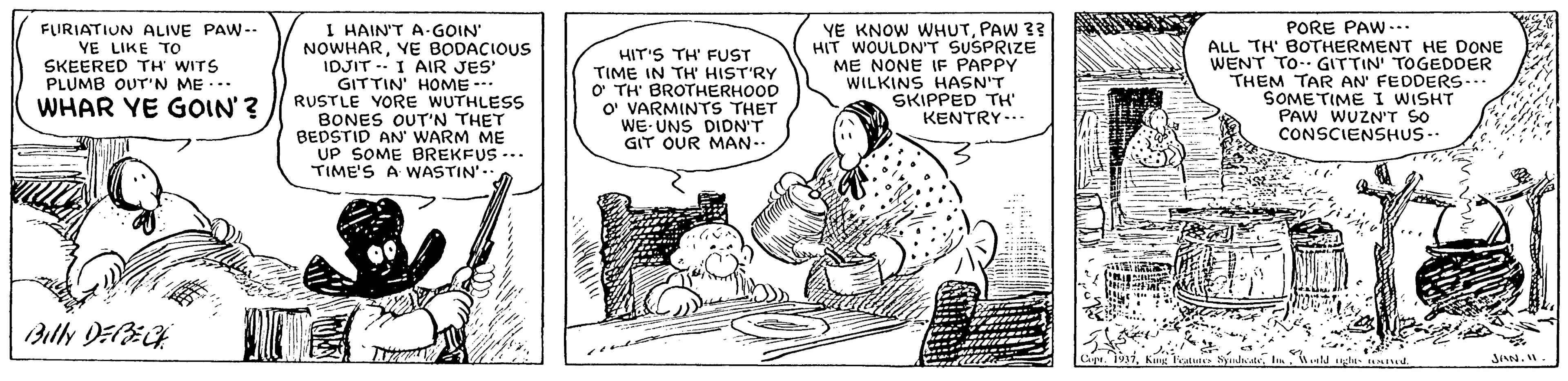 Conversation OCR: FLIRIATIUN ALIVE PAW-- YE LIKE TO SKEERED TH WITS PLUMB OUT'N ME... WHAR YE GOIN'? I HAIN'T A-GOIN NOWHARVE BODACIOUS IDJIT - I AIR JES' GITTIN' HOME -- RUSTLE YORE WUTHLESS BONES OUT'N THET BEDSTID AN' WARM ME UP SOME BREKFUS ... TIME'S A WASTIN'.. HIT'S TH' FUST TIME IN TH' HIST'RY O TH' BROTHERHOOD O' VARMINTS THET WE UNS DIDN'T GIT OUR MAN- YE KNOW WHUTPAW 33 HIT WOULDN'T SUSPRIZE ME NONE IF PAPPY WILKINS HASN'T SKIPPED TH' KENTRY-.. PORE PAW... ALL TH' BOTHERMENT HE DONE WENT TO GITTIN' TOGEDDER THEM TAR AN' FEDDERS.. SOMETIME I WISHT PAW WUZNT SO CONSCIENSHUS.. Billy DEECK FLIRIATIUN ALIVE PAW-- YE LIKE TO SKEERED TH WITS PLUMB OUT'N ME... WHAR YE GOIN'? I HAIN'T A-GOIN NOWHARVE BODACIOUS IDJIT - I AIR JES' GITTIN' HOME -- RUSTLE YORE WUTHLESS BONES OUT'N THET BEDSTID AN' WARM ME UP SOME BREKFUS ... TIME'S A WASTIN'.. HIT'S TH' FUST TIME IN TH' HIST'RY O TH' BROTHERHOOD O' VARMINTS THET WE UNS DIDN'T GIT OUR MAN- YE KNOW WHUTPAW 33 HIT WOULDN'T SUSPRIZE ME NONE IF PAPPY WILKINS HASN'T SKIPPED TH' KENTRY-.. PORE PAW... ALL TH' BOTHERMENT HE DONE WENT TO GITTIN' TOGEDDER THEM TAR AN' FEDDERS.. SOMETIME I WISHT PAW WUZNT SO CONSCIENSHUS.. Billy DEECK