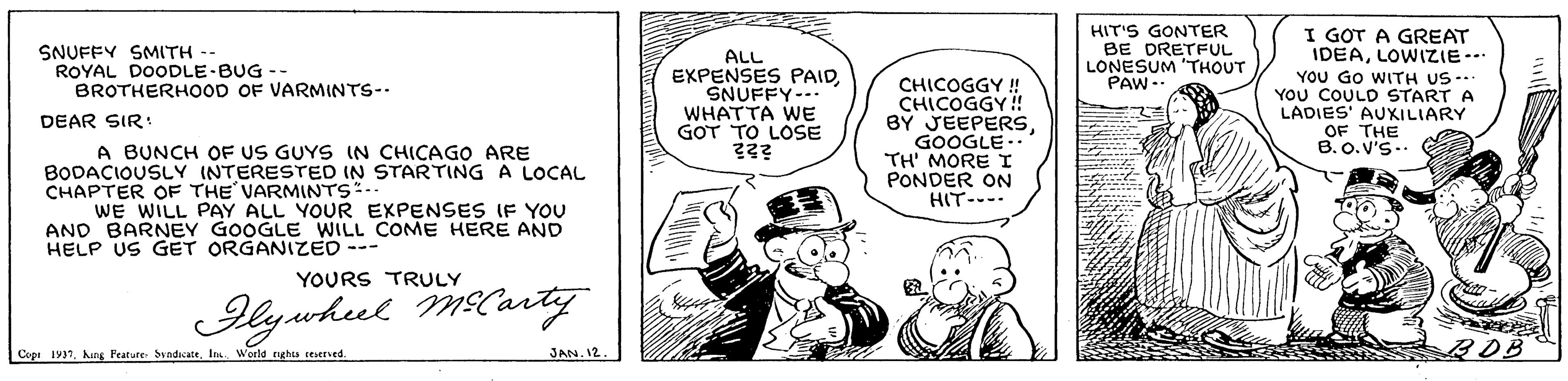 Font OCR: I GOT A GREAT IDEALOWIZIE... YOU GO WITH US--. YOU COULD START A LADIES' AUXILIARY OF THE B.O.V'S-- SNUFFY SMITH -- ROYAL DOODLE-BUG -- BROTHERHOOD OF VARMINTS-- ALL EXPENSES PAIDSNUFFY-- WHATTA WE GOT TO LOSE HIT'S GONTER BE DRETFUL LONESUM 'THOUT PAW-- CHICOGGY ! BY JEEPERSGOOGLE.. TH' MORE I PONDER ON HIT--- DEAR SIR: A BUNCH OF US GUYS IN CHICAGO ARE BODACIOUSLY INTERESTED IN STARTING A LOCAL CHAPTER OF THE VARMINTS:-- WE WILL PAY ALL YOUR EXPENSES IF YOU AND BARNEY GOOGLE WILL COME HERE AND HELP US GET ORGANIZED --- YOURS TRULY lywhel Mlarty JAN. 12. BOB Copi 1931Is World nghts reerved. I GOT A GREAT IDEALOWIZIE... YOU GO WITH US--. YOU COULD START A LADIES' AUXILIARY OF THE B.O.V'S-- SNUFFY SMITH -- ROYAL DOODLE-BUG -- BROTHERHOOD OF VARMINTS-- ALL EXPENSES PAIDSNUFFY-- WHATTA WE GOT TO LOSE HIT'S GONTER BE DRETFUL LONESUM 'THOUT PAW-- CHICOGGY ! BY JEEPERSGOOGLE.. TH' MORE I PONDER ON HIT--- DEAR SIR: A BUNCH OF US GUYS IN CHICAGO ARE BODACIOUSLY INTERESTED IN STARTING A LOCAL CHAPTER OF THE VARMINTS:-- WE WILL PAY ALL YOUR EXPENSES IF YOU AND BARNEY GOOGLE WILL COME HERE AND HELP US GET ORGANIZED --- YOURS TRULY lywhel Mlarty JAN. 12. BOB Copi 1931hng Peature SindicateIs World nghts reerved.
