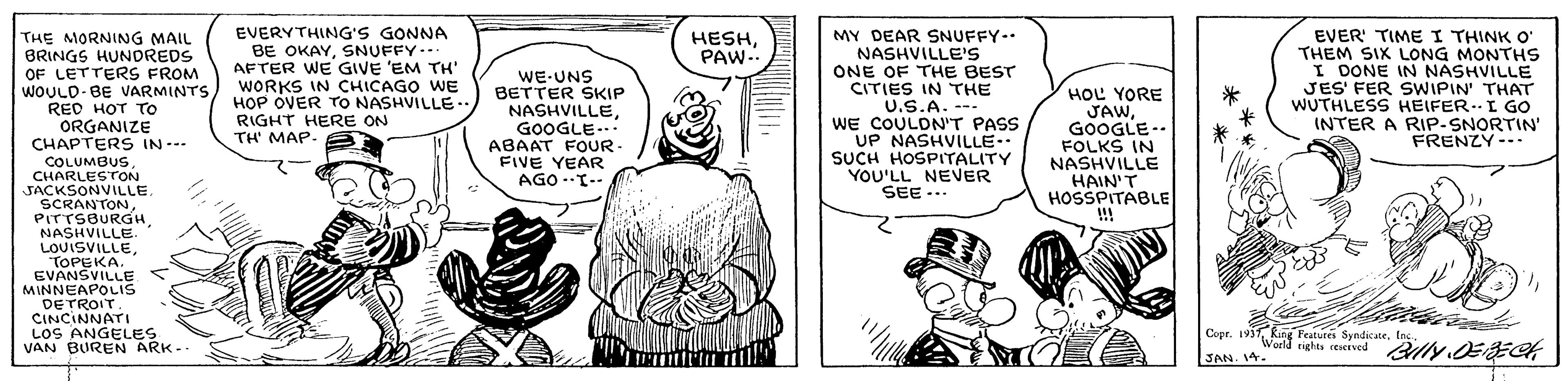 Gesture OCR: EVERYTHING'S GONNA BE OKAYSNUFFY.. AFTER WE GIVE 'EM TH' WORKS IN CHICAGO WE H?P OVER TO NASHVILLE.. RIGHT HERE ON TH' MAP- MY DEAR SNUFFY- NASHVILLE'S ONE OF THE BEST CITIES IN THE U.S.A. -- WE COULDN'T PASS UP NASHVILLE.. SUCH HOSPITALITY YOU'LL NEVER SEE... EVER' TIME I THINK O' THEM SIX LONG MONTHS I DONE IN NASHVILLE JES' FER SWIPIN' THAT WUTHLESS HEIFER. L GO INTER A RIP-SNORTIN' FRENZY--. HESHPAW.. THE MORNING MAIL BRINGS HUNDREDS OF LETTERS FROM WOULD-BE VVARMINTS RED HOT TrO ORGANIZE CHAPTERS IN --- COLUMBUSCHARLESTON JACKSONVILLE. SCRANTONNASHVILLE. LOUISVILLETOPEKA. EVANSVILLE MINNEAPOLIS DETROIT. CINCINNATI LOS ANGELES VAN BUREN ARK-. WE-UNS BETTER SKIP NASHVILLEGOOGLE... ABAAT FOUR FIVE YEAR AGO.T-- HOL YORE JAWGOOGLE -. FOLKS IN NASHVILLE HAIN'T HOSSPITABLE !! Copr. 1937 King Featutes SyndicateWold rights reserved Billy OEECK JAN. 14. EVERYTHING'S GONNA BE OKAYSNUFFY.. AFTER WE GIVE 'EM TH' WORKS IN CHICAGO WE H?P OVER TO NASHVILLE.. RIGHT HERE ON TH' MAP- MY DEAR SNUFFY- NASHVILLE'S ONE OF THE BEST CITIES IN THE U.S.A. -- WE COULDN'T PASS UP NASHVILLE.. SUCH HOSPITALITY YOU'LL NEVER SEE... EVER' TIME I THINK O' THEM SIX LONG MONTHS I DONE IN NASHVILLE JES' FER SWIPIN' THAT WUTHLESS HEIFER. L GO INTER A RIP-SNORTIN' FRENZY--. HESHPAW.. THE MORNING MAIL BRINGS HUNDREDS OF LETTERS FROM WOULD-BE VVARMINTS RED HOT TrO ORGANIZE CHAPTERS IN --- COLUMBUSCHARLESTON JACKSONVILLE. SCRANTONNASHVILLE. LOUISVILLETOPEKA. EVANSVILLE MINNEAPOLIS DETROIT. CINCINNATI LOS ANGELES VAN BUREN ARK-. WE-UNS BETTER SKIP NASHVILLEGOOGLE... ABAAT FOUR FIVE YEAR AGO.T-- HOL YORE JAWGOOGLE -. FOLKS IN NASHVILLE HAIN'T HOSSPITABLE !! Copr. 1937 King Featutes SyndicateWold rights reserved Billy OEECK JAN. 14.