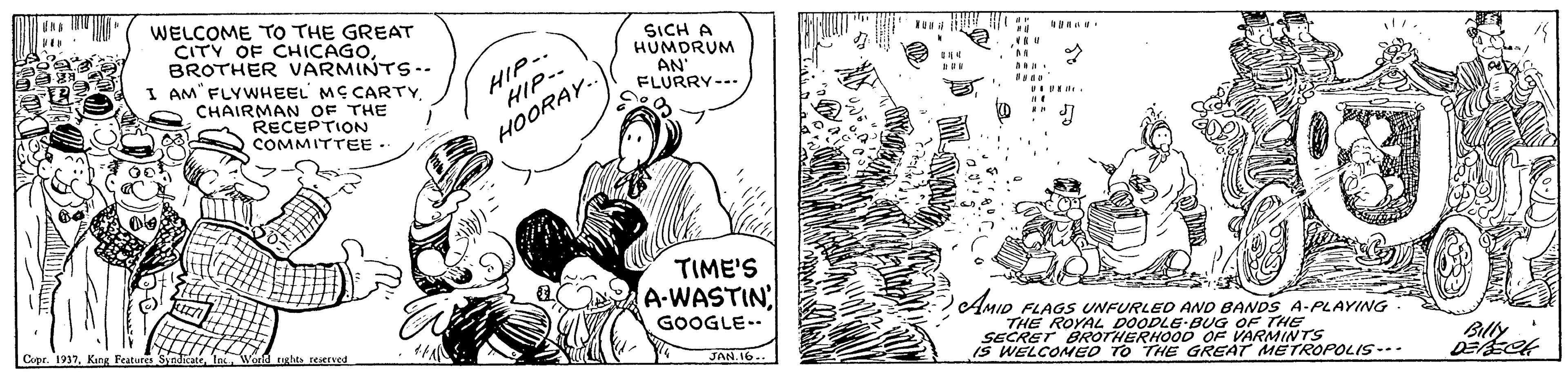 Illustration OCR: WELCOME TO THE GREAT CITY OF CHICAGOBROTHER VARMINTS-. I AM FLYWHEEL MC CARTY CHAIRMAN OF THE RECEPTION COMMITTEE SICH A HUMDRUM AN" FLURRY--- HIP-. HIP-- HOORAY. TIME'S A-WASTIN Copr. 1937. Kang Feature GOOGLE-. AMID FLAGS UNFURLED AND BANDS A-PLAYING THE ROYAL DOODLE BG OF THE SECRET BROTHERHOO0 OF VARMINTS IS WELCONEO TO THE GREAT METROPOLIS-.- tuglts reerved JAN.16... WELCOME TO THE GREAT CITY OF CHICAGOBROTHER VARMINTS-. I AM FLYWHEEL MC CARTY CHAIRMAN OF THE RECEPTION COMMITTEE SICH A HUMDRUM AN" FLURRY--- HIP-. HIP-- HOORAY. TIME'S A-WASTIN Copr. 1937. Kang Feature GOOGLE-. AMID FLAGS UNFURLED AND BANDS A-PLAYING THE ROYAL DOODLE BG OF THE SECRET BROTHERHOO0 OF VARMINTS IS WELCONEO TO THE GREAT METROPOLIS-.- tuglts reerved JAN.16...