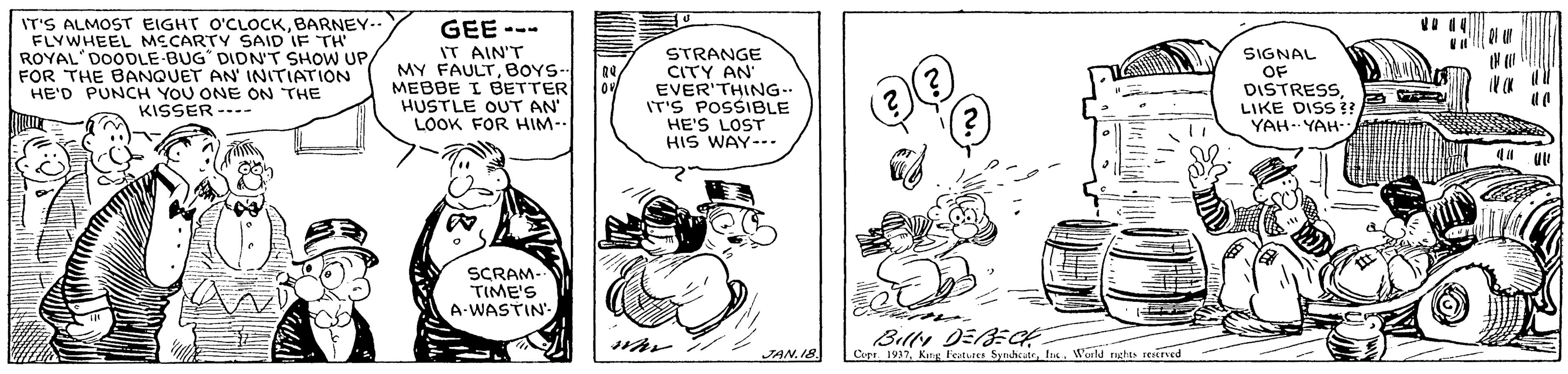Drawing OCR: IT'S ALMOST EIGHT O'CLOCKBARNEY-- FLYWHEEL MECARTY SAID IF TH ROYAL'DOODLE-BUG DIDN'T SHOW UP/ FOR THE BANQUET AN' INITIATION HE'D PUNCH YOU ONE ON THE KISSER ---- GEE --- IT AIN'T MY FAULTBOYS- MEBBE I BETTER HUSTLE OUT AN' LOOK FOR HIM- STRANGE CITY AN EVER'THING.. IT'S POSSIBLE HE'S LOST HIS WAY--- SIGNAL OF DISTRESSLIKE DISS ! YAH.. YAH SCRAM TIME'S A-WASTIN Billy DEBEG Cupa 1937Warld nghts eaved JAN. 18 IT'S ALMOST EIGHT O'CLOCKBARNEY-- FLYWHEEL MECARTY SAID IF TH ROYAL'DOODLE-BUG DIDN'T SHOW UP/ FOR THE BANQUET AN' INITIATION HE'D PUNCH YOU ONE ON THE KISSER ---- GEE --- IT AIN'T MY FAULTBOYS- MEBBE I BETTER HUSTLE OUT AN' LOOK FOR HIM- STRANGE CITY AN EVER'THING.. IT'S POSSIBLE HE'S LOST HIS WAY--- SIGNAL OF DISTRESSLIKE DISS ! YAH.. YAH SCRAM TIME'S A-WASTIN Billy DEBEG Cupa 1937Kng features SynhcutrWarld nghts eaved JAN. 18