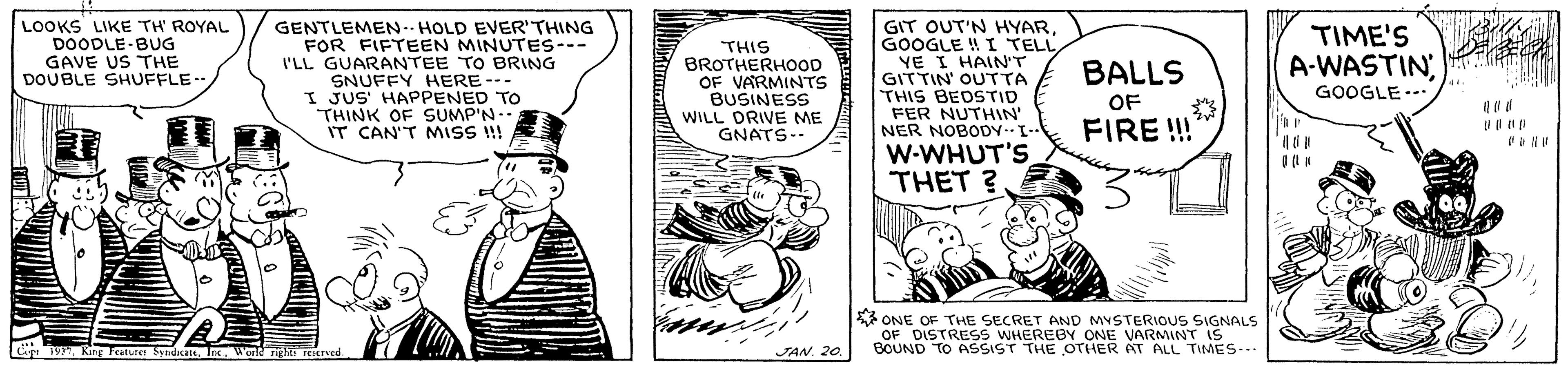 Hat OCR: LOOKS LIKE TH' ROYAL DOODLE-BUG GAVE US THE DOUBLE SHUFFLE- GENTLEMEN-- HOLD EVER'THING FOR FIFTEEN MINUTES--- I'LL GUARANTEE TO BRING SNUFFY HERE --- I JUS' HAPPENED TO THINK OF SUMP'N-. IT CAN'T MISS !! GIT OUT'N HYARGOOGLE ! I TELL YE I HAIN'T GITTIN' OUTTA THIS BEDSTID FER NUTHIN' NER NOBODYL-- TIME'S A-WASTIN THIS BROTHERHOoOD OF VARMINTS BUSINESS WILL DRIVE ME GNATS- BALLS GOOGLE--. OF FIRE !! W-WHUT'S THET ? 3 ONE OF THE SECRET AND MYSTERIOUS SIGNALS OF DISTRESS WHEREBY ONE VARMINT is BOUND TO ASSIST THE OTHER AT ALL TIMES-- Ce . Ring Feature SndicasWald nghi rEHRed JAN. 20 LOOKS LIKE TH' ROYAL DOODLE-BUG GAVE US THE DOUBLE SHUFFLE- GENTLEMEN-- HOLD EVER'THING FOR FIFTEEN MINUTES--- I'LL GUARANTEE TO BRING SNUFFY HERE --- I JUS' HAPPENED TO THINK OF SUMP'N-. IT CAN'T MISS !! GIT OUT'N HYARGOOGLE ! I TELL YE I HAIN'T GITTIN' OUTTA THIS BEDSTID FER NUTHIN' NER NOBODYL-- TIME'S A-WASTIN THIS BROTHERHOoOD OF VARMINTS BUSINESS WILL DRIVE ME GNATS- BALLS GOOGLE--. OF FIRE !! W-WHUT'S THET ? 3 ONE OF THE SECRET AND MYSTERIOUS SIGNALS OF DISTRESS WHEREBY ONE VARMINT is BOUND TO ASSIST THE OTHER AT ALL TIMES-- Ce . Ring Feature SndicasWald nghi rEHRed JAN. 20