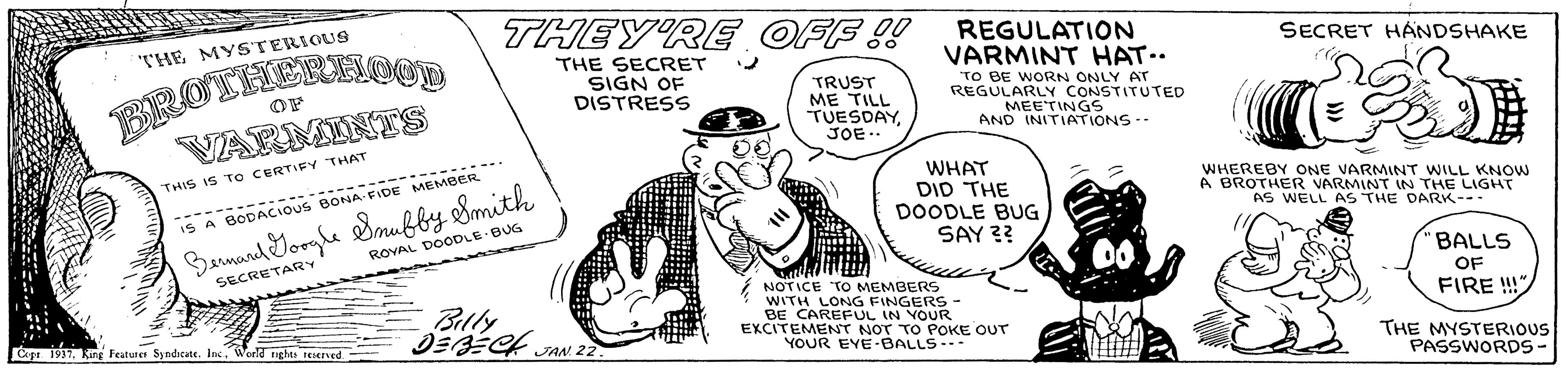 Rectangle OCR: THEY'RE OFF !! REGULATION BROTHCRNOOD VARMINTS THE MYSTERIOUS SECRET HANDSHAKE THE SECRET SIGN OF DISTRESS TRUST ME TILL TUESDAYJOE. VARMINT HAT.. TO BE WORN ONLY AT REGULARLY CONSTITUTED MEETINGS AND INITIATIONS-- OF THIS IS T O CERTIFY THAT ?= WHAT DID THE DOODLE BUG SAY ?? ..-------- .... WHEREBY ONE VARMINT WILL KNOW A BROTHER VARMINT IN THE LIGHT AS WELL AS THE DARK--- ----- ----- IS A BODACIOUS BONA FIDE MEMBERR Banand Yorghe Bmufby Smith ROVAL DOODLE BUG 'BALLS OF FIRE !!" SECRETARY Billy ?E4 a NOTICE TO MEMBERS WITH LONG FINGERS- BE CAREFUL IN VOUR EXCITEMENT NOT TO POKE OUT YOUR EYE -BALLS--- Cape 1937Ring Features Syndicate. Inc. World ights teerved JAN 22. THE MYSTERIOUS PASSWORDS- THEY'RE OFF !! REGULATION BROTHCRNOOD VARMINTS THE MYSTERIOUS SECRET HANDSHAKE THE SECRET SIGN OF DISTRESS TRUST ME TILL TUESDAYJOE. VARMINT HAT.. TO BE WORN ONLY AT REGULARLY CONSTITUTED MEETINGS AND INITIATIONS-- OF THIS IS T O CERTIFY THAT ? = WHAT DID THE DOODLE BUG SAY ?? ..-------- .... WHEREBY ONE VARMINT WILL KNOW A BROTHER VARMINT IN THE LIGHT AS WELL AS THE DARK--- ----- ----- IS A BODACIOUS BONA FIDE MEMBERR Banand Yorghe Bmufby Smith ROVAL DOODLE BUG 'BALLS OF FIRE !!" SECRETARY Billy ? E4 a NOTICE TO MEMBERS WITH LONG FINGERS- BE CAREFUL IN VOUR EXCITEMENT NOT TO POKE OUT YOUR EYE -BALLS--- Cape 1937Ring Features Syndicate. Inc. World ights teerved JAN 22. THE MYSTERIOUS PASSWORDS-