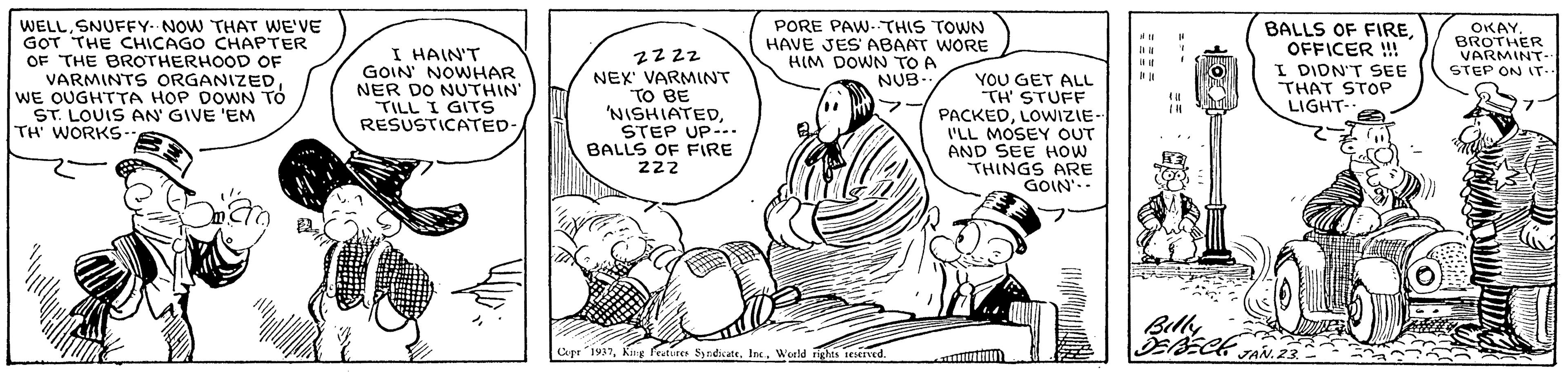 Interaction OCR: WELLSNUFFY- NOW THAT WE'VE GOT THE CHICAGO CHAPTER OF THE BROTHERHOOD OF VARMINTS ORGANIZEDWE OUGHTTA HOP DOWN TÓ ST. LOUIS AN GIVE 'EM TH' WORKS PORE PAW- THIS TOWN HAVE JES ABAAT WORE HIM DOWN TO A NUB.. I HAIN'T GOIN NOWHAR NER DO NUTHIN' TILL I GITS RESUSTICATED- 2zzz NEX VARMINT TO BE 'NISHIATEDSTEP UP-.. BALLS OF FIRE 222 YOU GET ALL TH STUFF PACKEDLOWIZIE- I'LL MOSEY OUT AND SEE HOW THINGS ARE GOIN'.- BALLS OF FIREOFFICER !!! I DIDN'T SEE THAT STOP LIGHT-. OKAYBROTHER VARMINT- STEP ON IT.. Cpr "1937Weeld rights esed. WELLSNUFFY- NOW THAT WE'VE GOT THE CHICAGO CHAPTER OF THE BROTHERHOOD OF VARMINTS ORGANIZEDWE OUGHTTA HOP DOWN TÓ ST. LOUIS AN GIVE 'EM TH' WORKS PORE PAW- THIS TOWN HAVE JES ABAAT WORE HIM DOWN TO A NUB.. I HAIN'T GOIN NOWHAR NER DO NUTHIN' TILL I GITS RESUSTICATED- 2zzz NEX VARMINT TO BE 'NISHIATEDSTEP UP-.. BALLS OF FIRE 222 YOU GET ALL TH STUFF PACKEDLOWIZIE- I'LL MOSEY OUT AND SEE HOW THINGS ARE GOIN'.- BALLS OF FIREOFFICER !!! I DIDN'T SEE THAT STOP LIGHT-. OKAYBROTHER VARMINT- STEP ON IT.. Cpr "1937King Fruture S ndicate. IncWeeld rights esed.
