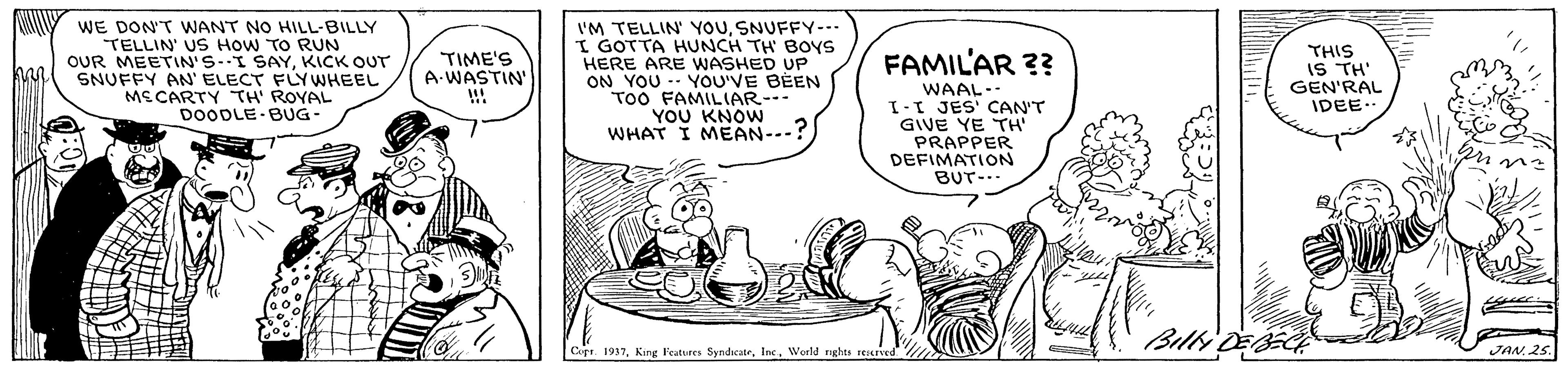Line OCR: WE DON'T WANT NO HILL-BILLY TELLIN' US HOW TO RUN OUR MEETIN'S-I SAYKICK OUT SNUFFY AN' ELECT FLYWHEEL MS CARTY TH' ROYAL DOODLE BUG- I'M TELLIN' YOUSNUFFY-- I GOTTA HUNCH TH BOYS HERE ARE WASHED UP ON YOU - YOU'VE BEEN ToO FAMILIAR-- YOU KNOW WHAT I MEAN-.-? THIS IS TH' GEN'RAL IDEE.. FAMIL'AR ?? TIME'S A-WASTIN' !!! WAAL-- I-I JES' CAN'T GIVE YE TH' PRAPPER DEFIMATION BUT-.. Billy Copr. 1937World nghts seurE JAN 25. WE DON'T WANT NO HILL-BILLY TELLIN' US HOW TO RUN OUR MEETIN'S-I SAYKICK OUT SNUFFY AN' ELECT FLYWHEEL MS CARTY TH' ROYAL DOODLE BUG- I'M TELLIN' YOUSNUFFY-- I GOTTA HUNCH TH BOYS HERE ARE WASHED UP ON YOU - YOU'VE BEEN ToO FAMILIAR-- YOU KNOW WHAT I MEAN-.-? THIS IS TH' GEN'RAL IDEE.. FAMIL'AR ?? TIME'S A-WASTIN' !!! WAAL-- I-I JES' CAN'T GIVE YE TH' PRAPPER DEFIMATION BUT-.. Billy Copr. 1937King Features SyndscateWorld nghts seurE JAN 25.