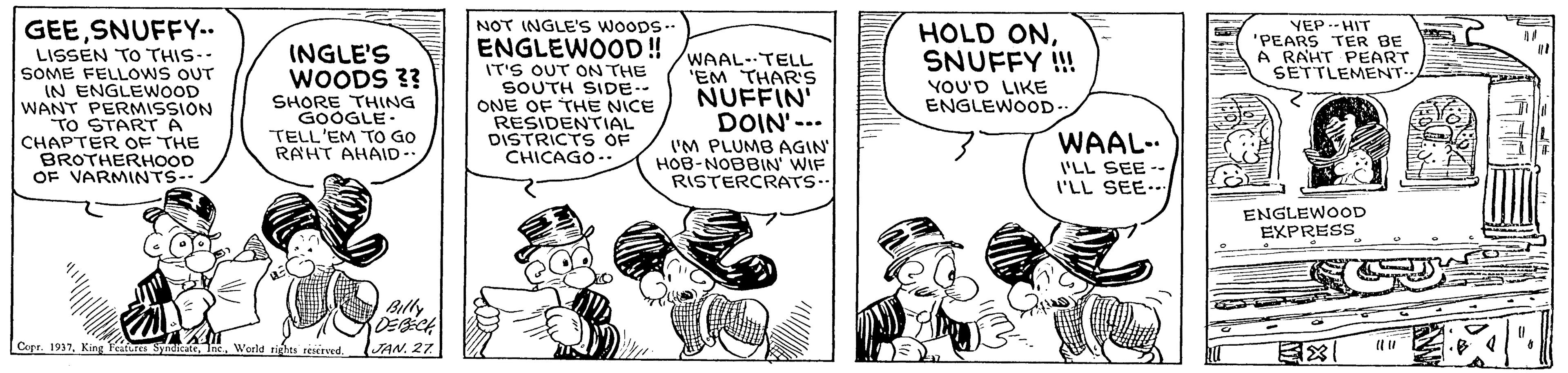 Illustration OCR: NOT INGLE's woops- ENGLEWOOD ! GEESNUFFY.. LISSEN TO THIS-- SOME FELLOWS OUT IN ENGLEWOOD WANT PERMISSION TO START A CHAPTER OF THE BROTHERHOOD OF VARMINTS-- HOLD ONSNUFFY !! YOU'D LIKE ENGLEWOOD- VEP.- HIT 'PEARS TER BE A RAHT PEART SETTLEMENT.. INGLE'S WOODS 3? IT'S OUT ON THE SOUTH SIDE-- ONE OF THE NICE RESIDENTIAL DISTRICTS OF CHICAGO-. WAAL-TELL 'EM THAR'S NUFFIN' DOIN'-.. I'M PLUMB AGIN HOB-NOBBIN' WIF RISTERCRATS. SHORE THING GOOGLE. TELL'EM TO GO RAHT AHAID-. WAAL- I'LL SEE -. I'LL SEE-- ENGLEWOOD EXPRESS Blly Cepr. 1917World rights reerved. NOT INGLE's woops- ENGLEWOOD ! GEESNUFFY.. LISSEN TO THIS-- SOME FELLOWS OUT IN ENGLEWOOD WANT PERMISSION TO START A CHAPTER OF THE BROTHERHOOD OF VARMINTS-- HOLD ONSNUFFY !! YOU'D LIKE ENGLEWOOD- VEP.- HIT 'PEARS TER BE A RAHT PEART SETTLEMENT.. INGLE'S WOODS 3? IT'S OUT ON THE SOUTH SIDE-- ONE OF THE NICE RESIDENTIAL DISTRICTS OF CHICAGO-. WAAL-TELL 'EM THAR'S NUFFIN' DOIN'-.. I'M PLUMB AGIN HOB-NOBBIN' WIF RISTERCRATS. SHORE THING GOOGLE. TELL'EM TO GO RAHT AHAID-. WAAL- I'LL SEE -. I'LL SEE-- ENGLEWOOD EXPRESS Blly Cepr. 1917King Teitures SitateWorld rights reerved.