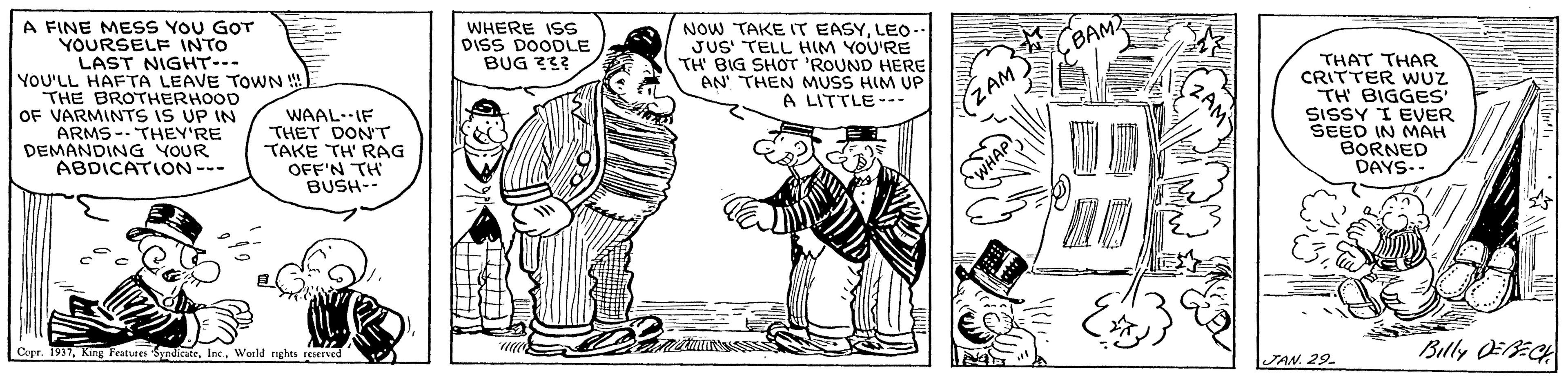 Illustration OCR: A FINE MESS YOU GOT YOURSELF INTO LAST NIGHT- YOU'LL HAFTA LEAVE TOWN THE BROTHERHOOD OF VARMINTS iS UP IN ARMS -- THEY'RE DEMANDING YOUR ABDICATION--- WHERE ISS DISS DOODLE BUG 333 NOW TAKE IT EASYLEo- JUS' TELL HIM YOU'RE TH BIG SHOTr 'ROUND HERE AN' THEN MUSS HIM UP A LITTLE--- BAM WAAL.IF THET DON'T TAKE TH RAG OFF'N TH BUSH-- THAT THAR CRITTER WUZ TH BIGGES SISSY I EVER SEED IN MAH BORNED DAYS-- ZAM Copr. 1937World nghts seaved Billy EECH JAN. 29 A FINE MESS YOU GOT YOURSELF INTO LAST NIGHT- YOU'LL HAFTA LEAVE TOWN THE BROTHERHOOD OF VARMINTS iS UP IN ARMS -- THEY'RE DEMANDING YOUR ABDICATION--- WHERE ISS DISS DOODLE BUG 333 NOW TAKE IT EASYLEo- JUS' TELL HIM YOU'RE TH BIG SHOTr 'ROUND HERE AN' THEN MUSS HIM UP A LITTLE--- BAM WAAL.IF THET DON'T TAKE TH RAG OFF'N TH BUSH-- THAT THAR CRITTER WUZ TH BIGGES SISSY I EVER SEED IN MAH BORNED DAYS-- ZAM Copr. 1937King Fatures SndicateWorld nghts seaved Billy EECH JAN. 29