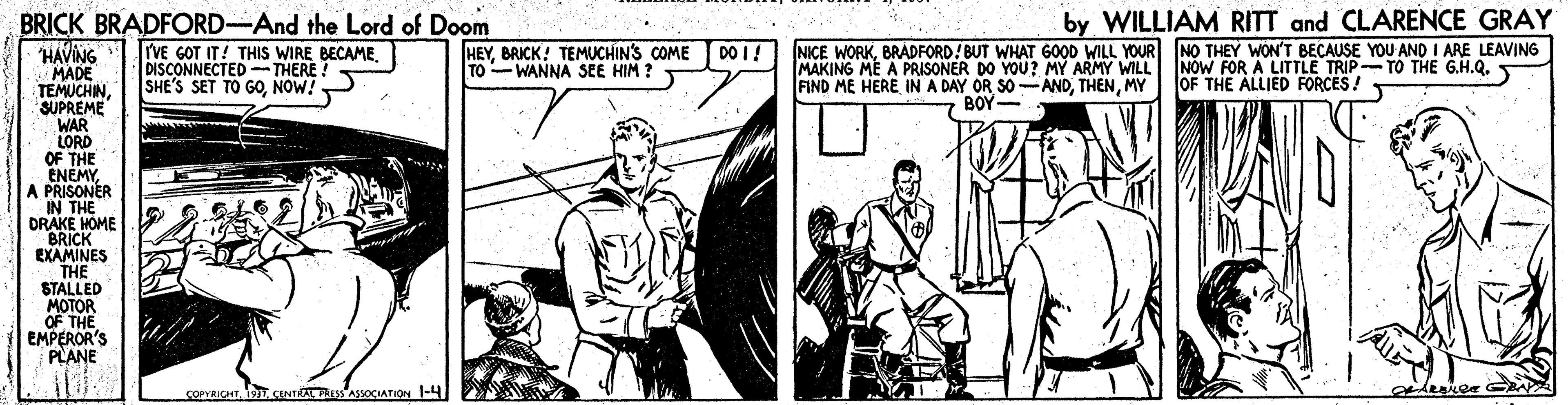 Comic book OCR: by WILLIAM RITT and CLARENCE GRAY NICE WORKBRADFORD! BUT WHAT GOOD WILL YOUR NO THEY WON'T BECAUSE YOU AND I ARE LEAVING NOW FOR A LITTLE TRIP-TO THE G.H.Q. BRICK BRADFORD-And the Lord of Doom HAVING MADE TEMUCHINSUPREME WAR LORD OF THE ENEMYA PRISONER IN THE DRAKE HOME BRICK EXAMINES THE STALLED MOTOR OF THE EMPEROR'S PLANE IrVE GOT IT! THIS WIRE BECAMEDISCONNECTED -THERE ! SHE'S SET TO GONOW! HEYBRICK! TEMUCHIN'S COME DO I! TO -WANNA SEE HIM ? MAKING ME A PRISONER DO YOU ? MY ARMY WILL FIND ME HEREMY OF THE ALLIED FORCES! BOY- COPYRICHT19. CENT SAoCIATION -4 by WILLIAM RITT and CLARENCE GRAY NICE WORKBRADFORD! BUT WHAT GOOD WILL YOUR NO THEY WON'T BECAUSE YOU AND I ARE LEAVING NOW FOR A LITTLE TRIP-TO THE G.H.Q. BRICK BRADFORD-And the Lord of Doom HAVING MADE TEMUCHINSUPREME WAR LORD OF THE ENEMYA PRISONER IN THE DRAKE HOME BRICK EXAMINES THE STALLED MOTOR OF THE EMPEROR'S PLANE IrVE GOT IT! THIS WIRE BECAMEDISCONNECTED -THERE ! SHE'S SET TO GONOW! HEYBRICK! TEMUCHIN'S COME DO I! TO -WANNA SEE HIM ? MAKING ME A PRISONER DO YOU ? MY ARMY WILL FIND ME HEREIN A DAY OR SO -ANDMY OF THE ALLIED FORCES! BOY- COPYRICHT19. CENT SAoCIATION -4