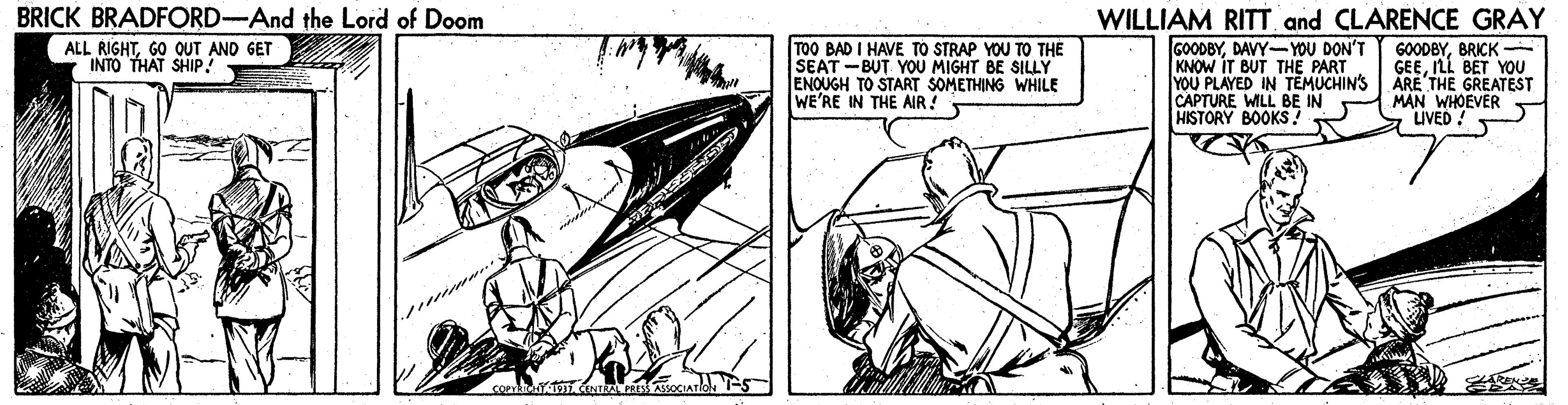 Fictional character OCR: WILLIAM RITT and CLARENCE GRAY GOODBYDAVY- YOU DON'T KNOW IT BUT THE PART YOU PLAYED IN TEMUCHIN'S CAPTURE WILL BE IN HISTORY BOOKS? BRICK BRADFORD-And the Lord of Doom TOO BAD I HAVE TO STRAP YOU TO THE SEAT -BUT YOU MIGHT BE SILLY ENOUGH TO START SOMETHING WHILE WE'RE IN THE AIR! ALL RIGHTGO OUT AND GET INTO THAT SHIP! GOODBYBRICK GEEILL BET YOU ARE THE GREATEST MAN WHOEVER IVED WILLIAM RITT and CLARENCE GRAY GOODBYDAVY- YOU DON'T KNOW IT BUT THE PART YOU PLAYED IN TEMUCHIN'S CAPTURE WILL BE IN HISTORY BOOKS? BRICK BRADFORD-And the Lord of Doom TOO BAD I HAVE TO STRAP YOU TO THE SEAT -BUT YOU MIGHT BE SILLY ENOUGH TO START SOMETHING WHILE WE'RE IN THE AIR! ALL RIGHTGO OUT AND GET INTO THAT SHIP! GOODBYBRICK GEEILL BET YOU ARE THE GREATEST MAN WHOEVER IVED