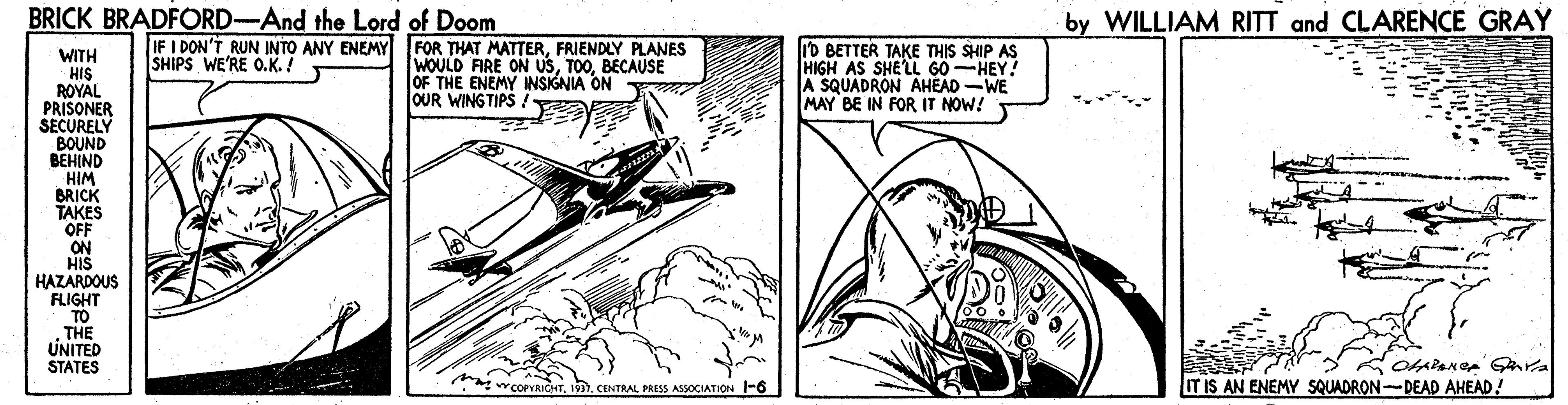 Line OCR: BRICK BRADFORD-And the Lord of Doom by WILLIAM RITT and CLARENCE GRAY IF I DON'T RUN INTO ANY ENEMY FOR THAT MATTERFRIENDLY PLANES SHIPS WE'RE O.K.! ro BETTER TAKE THIS SHIP AS HIGH AS SHE'LL 60-HEY! A SQUADRON AHEAD-WE MAY BE IN FOR IT NOW! WITH HIS ROYAL PRISONER SECURELY BOUND ???IND HIM BRICK TAKES OFF ON HIS HAZARDOUS WOULD FIRE ON USBECAUSE OF THE ENEMY INSIGNIA ON OUR WINGTIPS FLIGHT TO THE UNITED STATES wCOPYRICHTCENTRAL PRESS ASSOCIATION -6 IT IS AN ENEMY SQUADRON-DEAD AHEAD! BRICK BRADFORD-And the Lord of Doom by WILLIAM RITT and CLARENCE GRAY IF I DON'T RUN INTO ANY ENEMY FOR THAT MATTERFRIENDLY PLANES SHIPS WE'RE O.K.! ro BETTER TAKE THIS SHIP AS HIGH AS SHE'LL 60-HEY! A SQUADRON AHEAD-WE MAY BE IN FOR IT NOW! WITH HIS ROYAL PRISONER SECURELY BOUND ???IND HIM BRICK TAKES OFF ON HIS HAZARDOUS WOULD FIRE ON USBECAUSE OF THE ENEMY INSIGNIA ON OUR WINGTIPS FLIGHT TO THE UNITED STATES wCOPYRICHTCENTRAL PRESS ASSOCIATION -6 IT IS AN ENEMY SQUADRON-DEAD AHEAD!