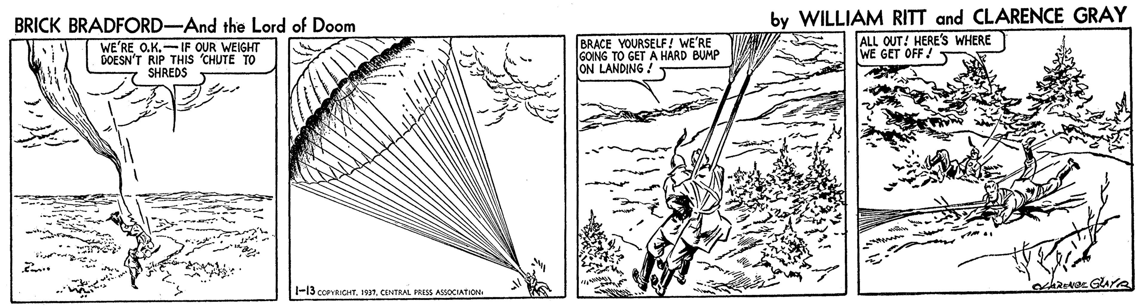 Rectangle OCR: by WILLIAM RITT and CLARENCE GRAY ALL OUT! HERE'S WHERE WE GET OFF ! BRICK BRADFORD-And the Lord of Doom WE'RE O.K.-IF OUR WEIGHT DOESN'T RIP THIS 'CHUTE TO SHREDS BRACE YOURSELF! WE'RE GOING TO GET Ä HARD BUMP ON LANDING ! a -13 COPYRIGHT. 1937CENTRAL PRISS ASSOCIATION by WILLIAM RITT and CLARENCE GRAY ALL OUT! HERE'S WHERE WE GET OFF ! BRICK BRADFORD-And the Lord of Doom WE'RE O.K.-IF OUR WEIGHT DOESN'T RIP THIS 'CHUTE TO SHREDS BRACE YOURSELF! WE'RE GOING TO GET Ä HARD BUMP ON LANDING ! a -13 COPYRIGHT. 1937CENTRAL PRISS ASSOCIATION