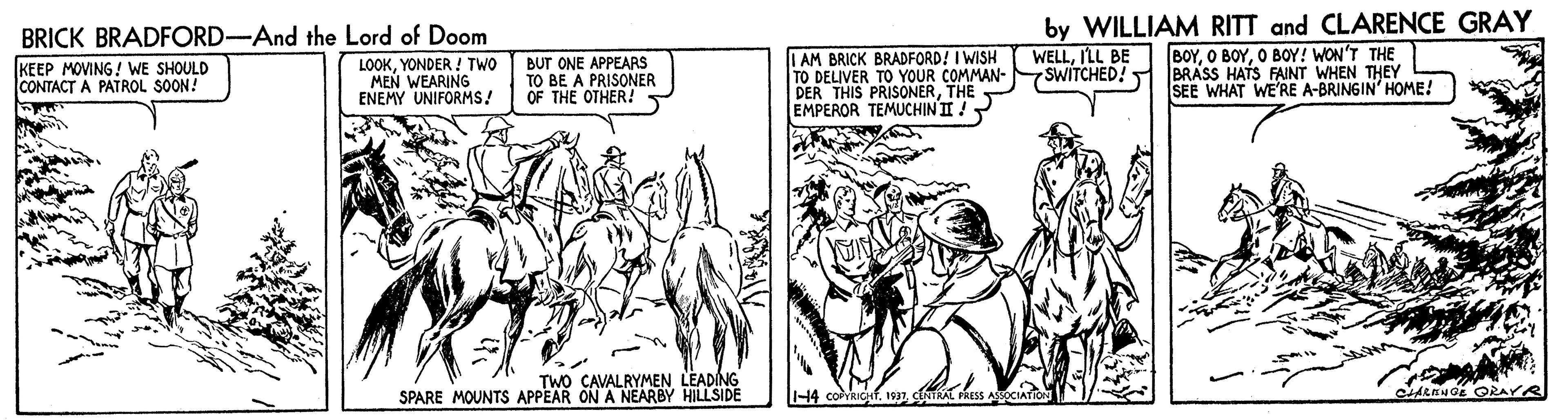 Monochrome OCR: by WILLIAM RITT and CLARENCE GRAY BOYO BOY! WON'T THE BRASS HATS FAINT WHEN THEY SEE WHAT WE'RE A-BRINGIN' HOME! BRICK BRADFORD-And the Lord of Doom KEEP MOVING! WE SHOULD CONTACT LOOKYONDER ! TWO MEN WEARING ENEMY UNIFORMS! BUT ONE APPEARS TO BE A PRISONER OF THE OTHER I AM BRICK BRADFORD! I WISH TO DELIVER TO YOUR COMMAN- DER THIS PRISONERTHE EMPEROR TEMUCHIN II ! WELLILL BE 7SWITCHED! PATROL SOON! TWO CAVALRYMEN LEADING SPARE MOUNTS APPEAR ON A NEARBY HILLSIDE -14 covRICHfby WILLIAM RITT and CLARENCE GRAY BOYO BOYO BOY! WON'T THE BRASS HATS FAINT WHEN THEY SEE WHAT WE'RE A-BRINGIN' HOME! BRICK BRADFORD-And the Lord of Doom KEEP MOVING! WE SHOULD CONTACT LOOKYONDER ! TWO MEN WEARING ENEMY UNIFORMS! BUT ONE APPEARS TO BE A PRISONER OF THE OTHER I AM BRICK BRADFORD! I WISH TO DELIVER TO YOUR COMMAN- DER THIS PRISONERTHE EMPEROR TEMUCHIN II ! WELLILL BE 7SWITCHED! PATROL SOON! TWO CAVALRYMEN LEADING SPARE MOUNTS APPEAR ON A NEARBY HILLSIDE -14 covRICHf