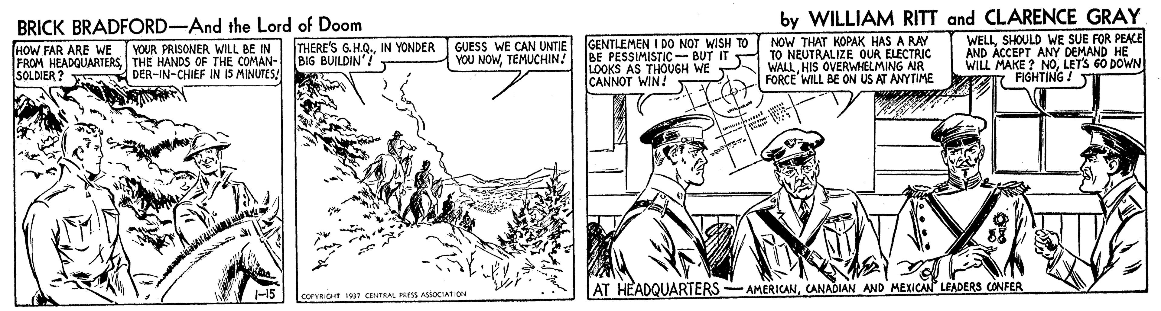 Art OCR: BRICK BRADFORD-And the Lord of Doom by WILLIAM RITT and CLARENCE GRAY WELLSHOULD WE SUE FOR PEACE AND ÀCCEPT ANY DEMAND HE WILL MAKE ? NOLETS 60 DOWN FIGHTING! T YOUR PRISONER WILL BE IN THERE'S G.H.Q.IN YONDER BIG BUILDIN'! GENTLEMEN I DO NOT WISH TO NOW THAT KOPAK HAS A RAY GUESS WE CAN UNTIE HOW FAR ARE WE FROM HEADQUARTERSTHE HANDS OF THE COMAN- SOLDIER ? YOU NOWTEMUCHIN! BE PESSIMISTIC- BUT IT TO NEUTRALIZE OUR ELECTRIC WALLHIS OVERWHELMING NR LOOKS AS THOUGH WE - CANNOT WIN! DER-IN-CHIEF IN I5 MINUTES! FORCE WILL BE ON US AT ANYTIME 15 AT HEADQUARTERS -AMERICANCANADIAN_AND MEXICAN LEADERS CONFER COPVRICHT 1937 CENTRAL PRESS ASSOCIATION BRICK BRADFORD-And the Lord of Doom by WILLIAM RITT and CLARENCE GRAY WELLSHOULD WE SUE FOR PEACE AND ÀCCEPT ANY DEMAND HE WILL MAKE ? NOLETS 60 DOWN FIGHTING! T YOUR PRISONER WILL BE IN THERE'S G.H.Q.IN YONDER BIG BUILDIN'! GENTLEMEN I DO NOT WISH TO NOW THAT KOPAK HAS A RAY GUESS WE CAN UNTIE HOW FAR ARE WE FROM HEADQUARTERSTHE HANDS OF THE COMAN- SOLDIER ? YOU NOWTEMUCHIN! BE PESSIMISTIC- BUT IT TO NEUTRALIZE OUR ELECTRIC WALLHIS OVERWHELMING NR LOOKS AS THOUGH WE - CANNOT WIN! DER-IN-CHIEF IN I5 MINUTES! FORCE WILL BE ON US AT ANYTIME 15 AT HEADQUARTERS -AMERICANCANADIAN_AND MEXICAN LEADERS CONFER COPVRICHT 1937 CENTRAL PRESS ASSOCIATION