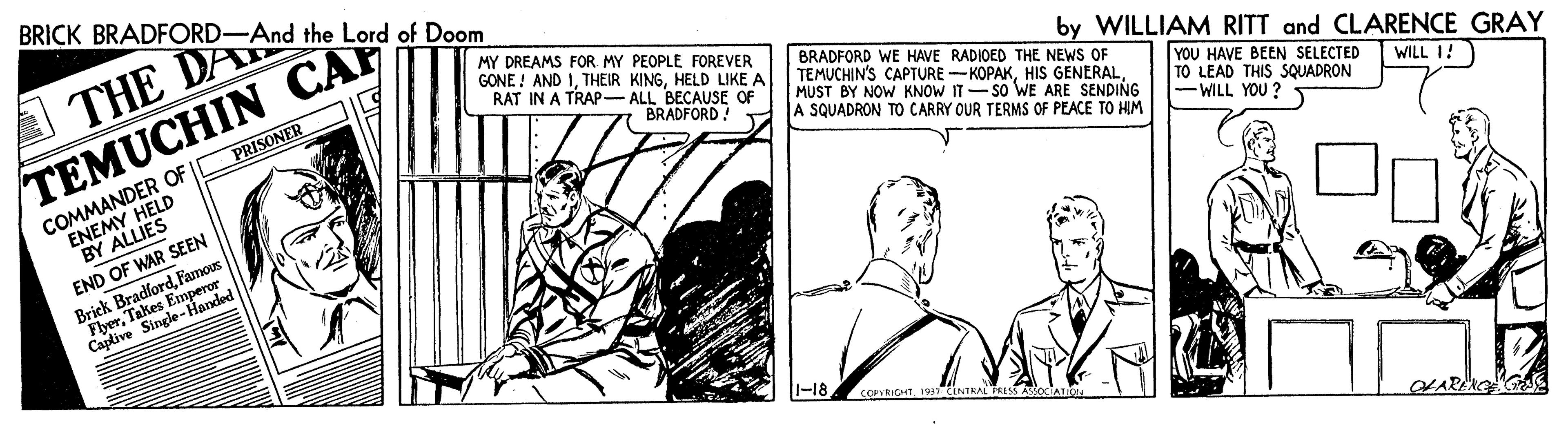 Illustration OCR: BRICK BRADFORD-And the Lord of Doom THE DA MY DREAMS FOR MY PEOPLE FOREVER GONE ! AND IHELD LIKE A RAT IN A TRAP- ALL BECAUSE OF BRADFORD WE HAVE RADIOED THE NEWS OF TEMUCHIN'S CAPTURE -KOPAKMUST BY NOW KNOW IT-SO WE ARE SENDING A SQUADRON TO CARRY OUR TERMS OF PEACE TO HIM by WILLIAM RITT and CLARENCE GRAY TEMUCHIN CAP PRISONER CNEANDER OF HELD BRADFORD! Y YOU HAVE BEEN SELECTED TO LEAD THIS SQUADRON -WILL YOU ? WILL I! BY ALLIES END OF WAR SEEN Brick BradfordFamous FDded FlyerTakes Caplive Single- |-18 COMRIGHT193INTRAL TEIS BRICK BRADFORD-And the Lord of Doom THE DA MY DREAMS FOR MY PEOPLE FOREVER GONE ! AND ITHEIR KINGHELD LIKE A RAT IN A TRAP- ALL BECAUSE OF BRADFORD WE HAVE RADIOED THE NEWS OF TEMUCHIN'S CAPTURE -KOPAKHIS GENERALMUST BY NOW KNOW IT-SO WE ARE SENDING A SQUADRON TO CARRY OUR TERMS OF PEACE TO HIM by WILLIAM RITT and CLARENCE GRAY TEMUCHIN CAP PRISONER CNEANDER OF HELD BRADFORD! Y YOU HAVE BEEN SELECTED TO LEAD THIS SQUADRON -WILL YOU ? WILL I! BY ALLIES END OF WAR SEEN Brick BradfordFamous FDded FlyerTakes Caplive Single- |-18 COMRIGHT193INTRAL TEIS