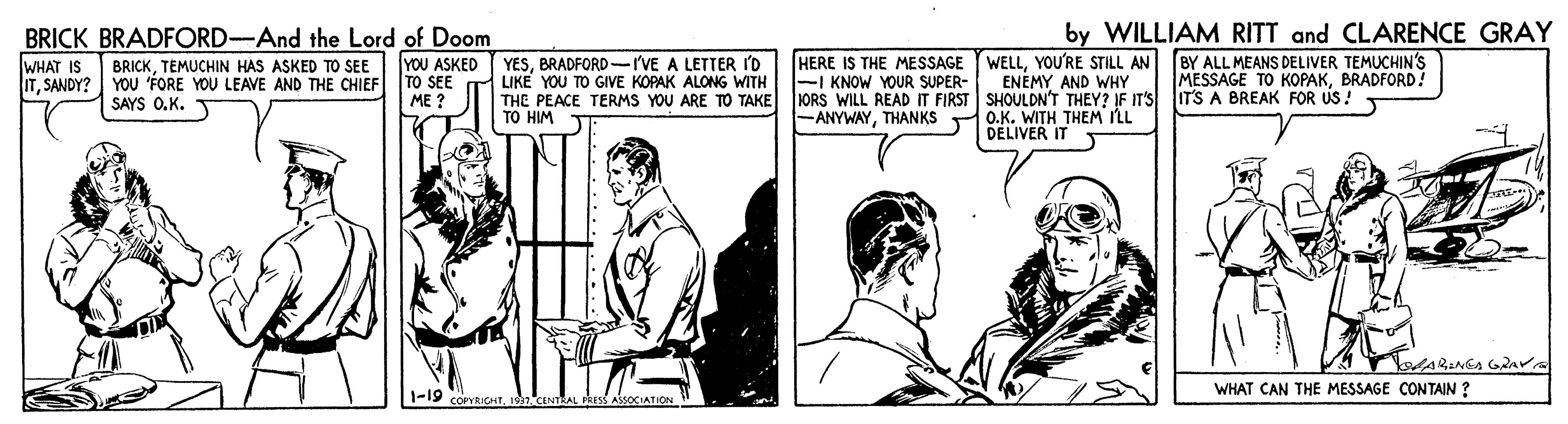 Art OCR: BRICK BRADFORD-And the Lord of Doom YOU ASKED TO SEE ME ? WELLYOU'RE STILL AN ENEMY AND WHY JORS WILL READ IT FIRST SHOULDN'T THEY? IF IT'S IT'S A BREAK FOR US! O.K. WITH THEM ILL DELIVER IT by WILLIAM RITT and CLARENCE GRAY BY ALL MEANS DELIVER TEMUCHIN'S MESSAGE TO KOPAKBRADFORD! WHAT IS ITSANDY? YOU 'FORE YOU LEAVE AND THE CHIEF YESBRADFORD-I'VE A LETTER I'D LIKE YOU TO GIVE KOPAK ALONG WITH THE PEACE TERMS YOU ARE TO TAKE TO HIM HERE IS THE MESSAGE -I KNOW YOUR SUPER- BRICKTEMUCHIN HAS ASKED TO SEE SAYS O.K. -ANYWAYTHANKS AARINEA G2Av WHAT CAN THE MESSAGE CONTAIN ? BRICK BRADFORD-And the Lord of Doom YOU ASKED TO SEE ME ? WELLYOU'RE STILL AN ENEMY AND WHY JORS WILL READ IT FIRST SHOULDN'T THEY? IF IT'S IT'S A BREAK FOR US! O.K. WITH THEM ILL DELIVER IT by WILLIAM RITT and CLARENCE GRAY BY ALL MEANS DELIVER TEMUCHIN'S MESSAGE TO KOPAKBRADFORD! WHAT IS ITSANDY? YOU 'FORE YOU LEAVE AND THE CHIEF YESBRADFORD-I'VE A LETTER I'D LIKE YOU TO GIVE KOPAK ALONG WITH THE PEACE TERMS YOU ARE TO TAKE TO HIM HERE IS THE MESSAGE -I KNOW YOUR SUPER- BRICKTEMUCHIN HAS ASKED TO SEE SAYS O.K. -ANYWAYTHANKS AARINEA G2Av WHAT CAN THE MESSAGE CONTAIN ?