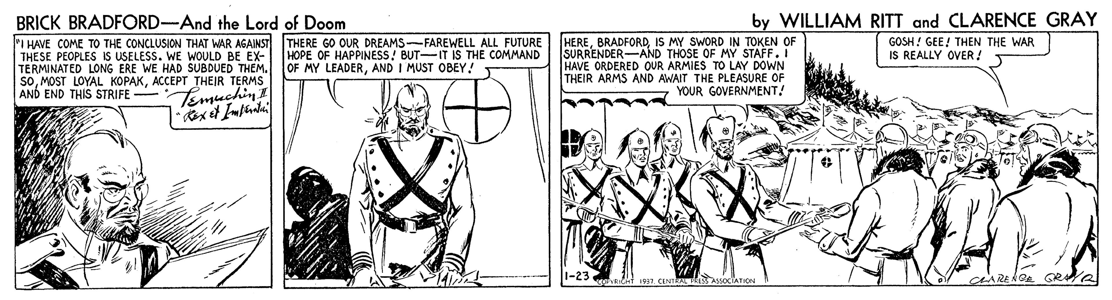 Line OCR: BRICK BRADFORD-And the Lord of Doom by WILLIAM RITT and CLARENCE GRAY PI HAVE COME TO THE CONCLUSION THAT WAR AGAINST THERE GO OUR DREAMS--FAREWELL ALL FUTURE HEREIS MY SWORD IN TOKEN OF HOPE OF HAPPINESS! BUT-IT IS THE COMMAND OF MY LEADERAND I MUST OBEY! THESE PEOPLES IS USELESS. WE WOULD BE EX- TERMINATED LONG ERE WE HAD SUBDUED THEM. SOACCEPT THEIR TERMS AND END THIS STRIFE - SURRENDER-AND THOSE OF MY STAFF. I HAVE ORDERED OUR ARMIES TO LAY DOWN THEIR ARMS AND AWAIT THE PLEASURE OF YOUR GOVERNMENT! GOSH ! GEE! THEN THE WAR IS REALLY OVER! Temuchin! 1-23 dRICHt 1937. CENTRAL PkeS ASSOCIATION BRICK BRADFORD-And the Lord of Doom by WILLIAM RITT and CLARENCE GRAY PI HAVE COME TO THE CONCLUSION THAT WAR AGAINST THERE GO OUR DREAMS--FAREWELL ALL FUTURE HEREIS MY SWORD IN TOKEN OF HOPE OF HAPPINESS! BUT-IT IS THE COMMAND OF MY LEADERAND I MUST OBEY! THESE PEOPLES IS USELESS. WE WOULD BE EX- TERMINATED LONG ERE WE HAD SUBDUED THEM. SOMOST LOYAL KOPAKACCEPT THEIR TERMS AND END THIS STRIFE - SURRENDER-AND THOSE OF MY STAFF. I HAVE ORDERED OUR ARMIES TO LAY DOWN THEIR ARMS AND AWAIT THE PLEASURE OF YOUR GOVERNMENT! GOSH ! GEE! THEN THE WAR IS REALLY OVER! Temuchin! 1-23 dRICHt 1937. CENTRAL PkeS ASSOCIATION