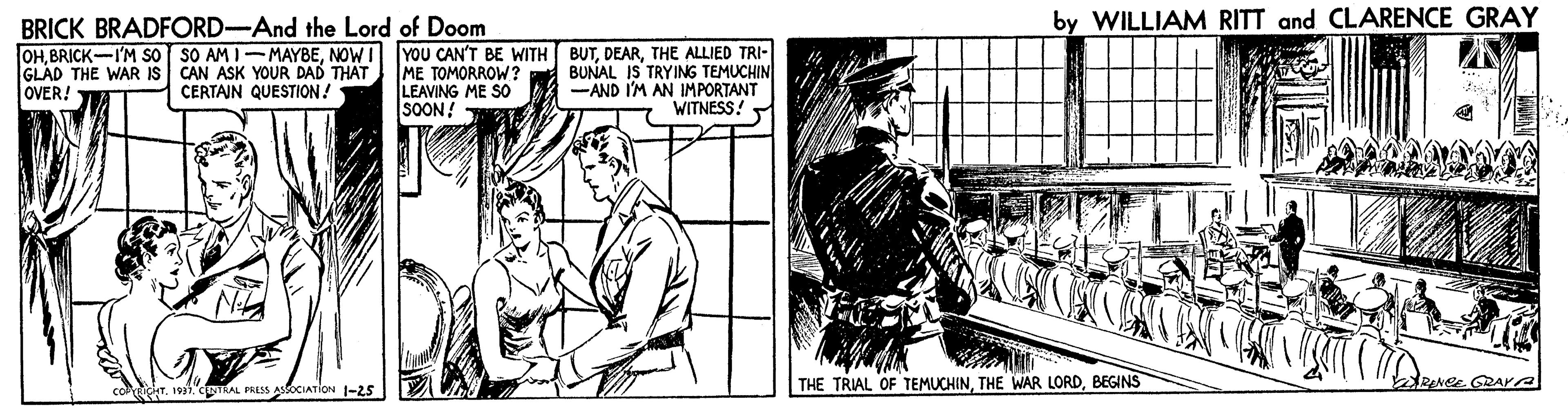 Drawing OCR: BRICK BRADFORD-And the Lord of Doom by WILLIAM RITT and CLARENCE GRAY GLAD THE WAR IS OVER! OHTHE ALLIED TRI- ME TOMORROW ? LEAVING ME SO SOON! CAN ASK YOUR DAD THAT CERTAJN QUESTION! BUNAL IS TRYING TEMUCHIN -AND I'M AN IMPORTANT WITNESS! THE TRIAL OF TEMUCHINBEGINS RENCE GRAA co r. wiCpTAL PRESS ASOCIATION 1-25 BRICK BRADFORD-And the Lord of Doom by WILLIAM RITT and CLARENCE GRAY GLAD THE WAR IS OVER! OHBRICK-I'M So SO AM I-MAYBENOW I YOU CAN'T BE WITH BUTTHE ALLIED TRI- ME TOMORROW ? LEAVING ME SO SOON! CAN ASK YOUR DAD THAT CERTAJN QUESTION! BUNAL IS TRYING TEMUCHIN -AND I'M AN IMPORTANT WITNESS! THE TRIAL OF TEMUCHINTHE WAR LORDBEGINS RENCE GRAA co r. wiCpTAL PRESS ASOCIATION 1-25