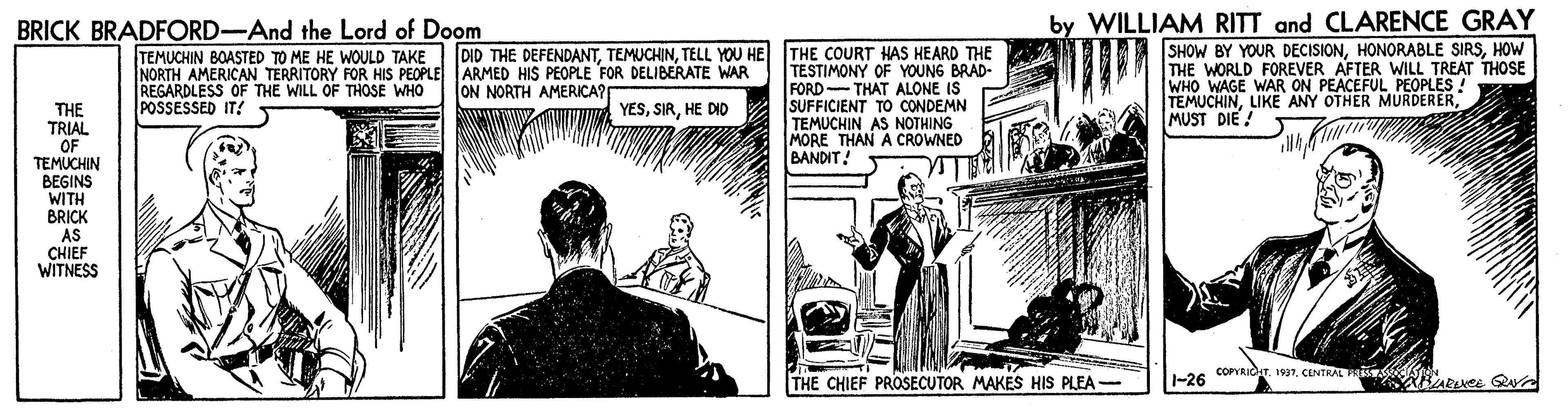 Fictional character OCR: BRICK BRADFORD-And the Lord of Doom by WILLIAM RITT and CLARENCE GRAY SHOW BY YOUR DECISIONHOW THE WORLD FOREVER AFTER WILL TREAT THOSE WHO WAGE WAR ON PEACEFUL PEOPLES ! TEMUCHINMUST DIE! DID THE DEFENDANTTELL YOU HE THE COURT HAS HEARD THE TEMUCHIN BOASTED TO ME HE WOULD TAKE NORTH AMERICAN TERRITORY FOR HIS PEOPLE ARMED HIS PEOPLE FOR DELIBERATE WAR REGARDLESS OF THE WILL OF THOSE WHO POSSESSED IT! TESTIMONY OF YOUNG BRAD- FORD THAT ALONE IS SUFFICIENT TO CONDEMN TEMUCHIN AS NOTHING MORE THAN A CROWNED BANDIT! ON NORTH AMERICA? THE TRIAL OF TEMUCHIN BEGINS WITH BRICK AS CHIEF WITNESS YESHE DID COPRIdT1997. CLNTAL RABE Q THE CHIEF PROSECUTOR MAKES HIS PLEA- -26 BRICK BRADFORD-And the Lord of Doom by WILLIAM RITT and CLARENCE GRAY SHOW BY YOUR DECISIONHONORABLE SIRSHOW THE WORLD FOREVER AFTER WILL TREAT THOSE WHO WAGE WAR ON PEACEFUL PEOPLES ! TEMUCHINLIKE ANY OTHER MURDERERMUST DIE! DID THE DEFENDANTTELL YOU HE THE COURT HAS HEARD THE TEMUCHIN BOASTED TO ME HE WOULD TAKE NORTH AMERICAN TERRITORY FOR HIS PEOPLE ARMED HIS PEOPLE FOR DELIBERATE WAR REGARDLESS OF THE WILL OF THOSE WHO POSSESSED IT! TESTIMONY OF YOUNG BRAD- FORD THAT ALONE IS SUFFICIENT TO CONDEMN TEMUCHIN AS NOTHING MORE THAN A CROWNED BANDIT! ON NORTH AMERICA? THE TRIAL OF TEMUCHIN BEGINS WITH BRICK AS CHIEF WITNESS YESHE DID COPRIdT1997. CLNTAL RABE Q THE CHIEF PROSECUTOR MAKES HIS PLEA- -26