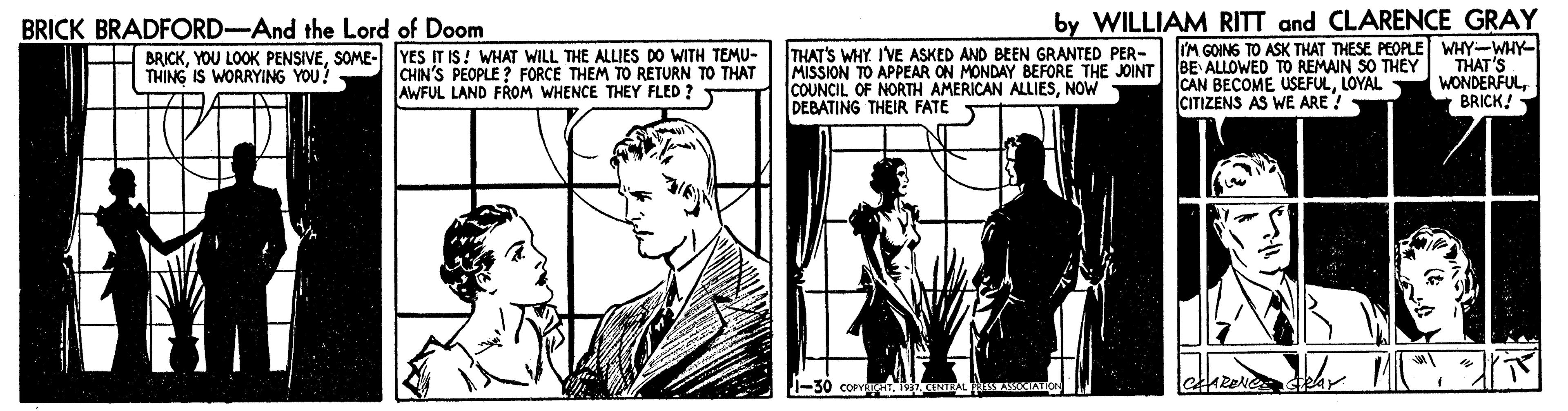 Comic book OCR: by WILLIAM RITT and CLARENCE GRAY IM GOING TO ASK THAT THESE PEOPLE WHY-WHY- THAT'S WONDERFULBRICK! BRICK BRADFORD-And the Lord of Doom - BRICKSOME- YES IT IS! WHAT WILL THE ALLIES DO WITH TEMU- THING IS WORRYING YOU! CHIN'S PEOPLE ? FORCE THEM TO RETURN TO THAT AWFUL LAND FROM WHENCE THEY FLED ? THAT'S WHY I'VE ASKED AND BEEN GRANTED PER- MISSION TO APPEAR ON MONDAY BEFORE THE JOINT BE ALLOWED TO REMAIN SO THEY COUNCIL OF NORTH AMERICAN ALLIESNOW DEBATING THEIR FATE CAN BECOME USEFULLOYAL CITIZENS AS WE ARE?- by WILLIAM RITT and CLARENCE GRAY IM GOING TO ASK THAT THESE PEOPLE WHY-WHY- THAT'S WONDERFULBRICK! BRICK BRADFORD-And the Lord of Doom - BRICKYOU L0OK PENSIVESOME- YES IT IS! WHAT WILL THE ALLIES DO WITH TEMU- THING IS WORRYING YOU! CHIN'S PEOPLE ? FORCE THEM TO RETURN TO THAT AWFUL LAND FROM WHENCE THEY FLED ? THAT'S WHY I'VE ASKED AND BEEN GRANTED PER- MISSION TO APPEAR ON MONDAY BEFORE THE JOINT BE ALLOWED TO REMAIN SO THEY COUNCIL OF NORTH AMERICAN ALLIESNOW DEBATING THEIR FATE CAN BECOME USEFULLOYAL CITIZENS AS WE ARE?-