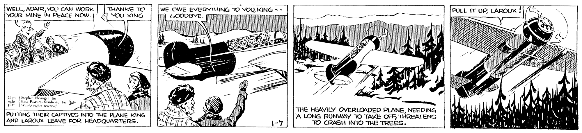 Drawing OCR: WELLYOU CAN WORK YOUR MINE IN PEACE NOW. a vau KING WE OWE EVERYIHING TO VOUKING -- m GOODBYE. THANKS TO PULL IT UP LAROUX Lap Mephe Sonp kus hame Sed I PUTTING THEIR CAPTIVES INTO THE PLANE KING AND LAROUX LEAVE FOR HEADQUARTERS. THE HEAVILY OVERLOADED PLANENEEDING A LONG RUNWAY T0 TAKE OFFTHREATENS TO CRASH INTO THE TREÉS. 1-7 WELLYOU CAN WORK YOUR MINE IN PEACE NOW. a vau KING WE OWE EVERYIHING TO VOUKING -- m GOODBYE. THANKS TO PULL IT UP LAROUX Lap Mephe Sonp kus hame Sed I PUTTING THEIR CAPTIVES INTO THE PLANE KING AND LAROUX LEAVE FOR HEADQUARTERS. THE HEAVILY OVERLOADED PLANENEEDING A LONG RUNWAY T0 TAKE OFFTHREATENS TO CRASH INTO THE TREÉS. 1-7