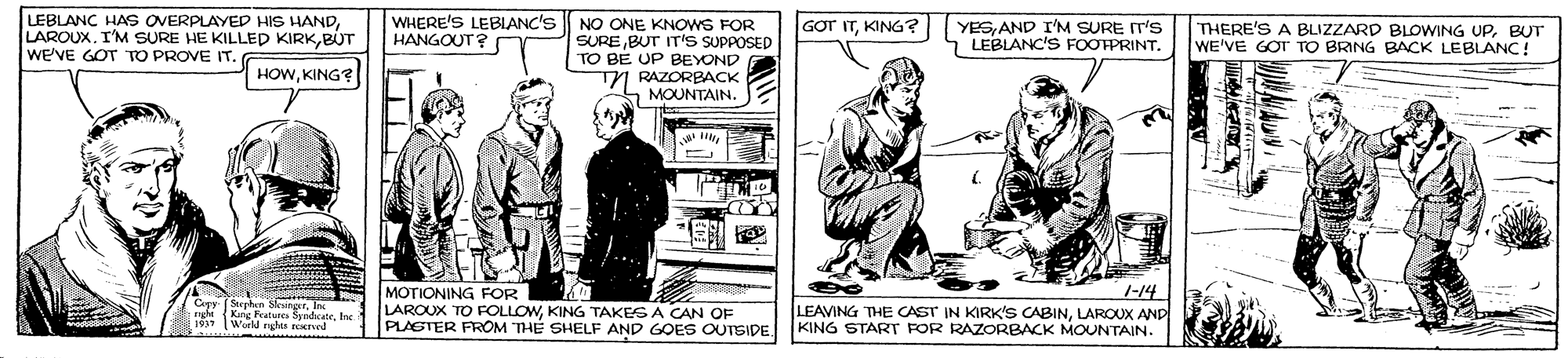 Illustration OCR: LEBLANC HAs OVERPLAYED HIS HANDBUT We'VE GOT TO PROVE IT. WHERE'S LEBIANC'S HANGOUT? GOT ITKING? YESAND I'M SURE IT'S LEBLANC'S FOOTPRINT. NO ONE KNOWS FOR SURE BUT IT'S SUPPOSED TO BE UP BEYOND TN RAZORBACK A MOUNTAIN. THERE'S A BLIZZARD BLOWING UPBUT WE'VE GOT TO BRING BACK LEBLANC! HOWKING? Cev (Sterha Stener cu Kane Features SyndaKateIn Worl nghen red MOTIONING FOR LAROUX TO FOLLOWKING TAKES A CAN OF PLASTER FROM THÉ SHELF AND GOES OUTSIDE. 1-14 LEAVING THE CAST IN KIRK'S CABINLAROUX AND KING START FOR RAZORBACK MOUNTAIN. LEBLANC HAs OVERPLAYED HIS HANDLAROUX. I'M SURE HE KILLED KIRKBUT We'VE GOT TO PROVE IT. WHERE'S LEBIANC'S HANGOUT? GOT ITKING? YESAND I'M SURE IT'S LEBLANC'S FOOTPRINT. NO ONE KNOWS FOR SURE BUT IT'S SUPPOSED TO BE UP BEYOND TN RAZORBACK A MOUNTAIN. THERE'S A BLIZZARD BLOWING UPBUT WE'VE GOT TO BRING BACK LEBLANC! HOWKING? Cev (Sterha Stener cu Kane Features SyndaKateIn Worl nghen red MOTIONING FOR LAROUX TO FOLLOWKING TAKES A CAN OF PLASTER FROM THÉ SHELF AND GOES OUTSIDE. 1-14 LEAVING THE CAST IN KIRK'S CABINLAROUX AND KING START FOR RAZORBACK MOUNTAIN.