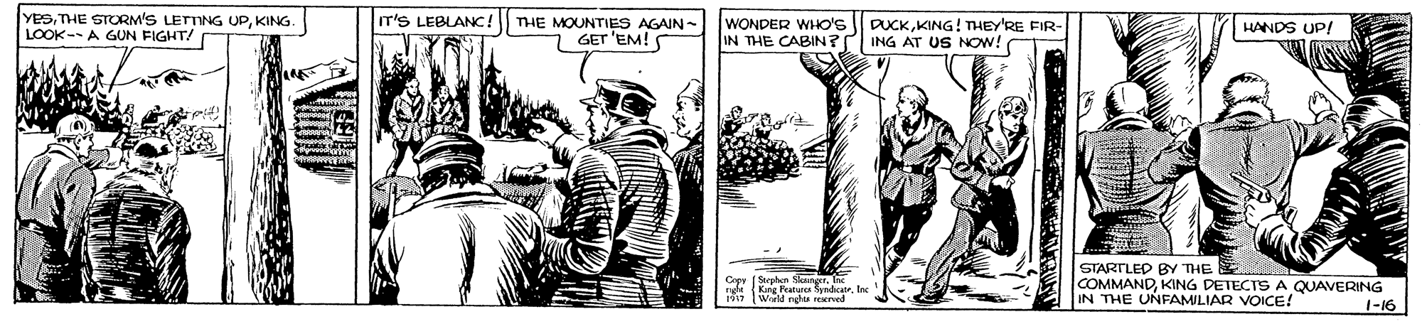 Parallel OCR: YeSKING. LOOK--A GUN FIGHT/ IT'S LEBLANC! THE MOUNTIES AGAIN- 7 GET 'EM!S WONDER WHO'S IN THE CABIN? DUCKKING! THEY'RE FIR- ING AT US NOW! HANDS UP! (Steohen S rg King Pratura yndateInc 1917 STARTLED BY THE COMMANDKING DETECTS A QUAVERING IN THE UNFAMILIAR VOICE! World nehs reNcrved 1-16 YeSTHE STORM'S LETTING UPKING. LOOK--A GUN FIGHT/ IT'S LEBLANC! THE MOUNTIES AGAIN- 7 GET 'EM!S WONDER WHO'S IN THE CABIN? DUCKKING! THEY'RE FIR- ING AT US NOW! HANDS UP! (Steohen S rg King Pratura yndateInc 1917 STARTLED BY THE COMMANDKING DETECTS A QUAVERING IN THE UNFAMILIAR VOICE! World nehs reNcrved 1-16