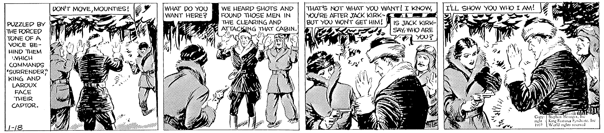 Publication OCR: WHAT DO YOU WANT HERE? THAT'S NOT WHAT YOU WANT! I KNOWYOU'RE AFTER JACK KIRK- T IS JACK KIRK- SAYWHO ARE DON'T MOVEMOUNTIES! I'LL SHOW YOU WHO I AM! WE HEARD SHOTS AND FOUND THOSE MEN IN THE CLEARING AND ATTACKING THAT CABIN. BUT YOU WONT GET HIM! PUZZLED BY THE RORCED TONE OF A VOICE BE- HIND THEM VHICH COMMANDS "SURRENDER" KING AND LAROUX FACE THEIR CAPTOR. nds King Fatua Sendsate. Ine 1VST Warl rhte e d L-18 WHAT DO YOU WANT HERE? THAT'S NOT WHAT YOU WANT! I KNOWYOU'RE AFTER JACK KIRK- T IS JACK KIRK- SAYWHO ARE DON'T MOVEMOUNTIES! I'LL SHOW YOU WHO I AM! WE HEARD SHOTS AND FOUND THOSE MEN IN THE CLEARING AND ATTACKING THAT CABIN. BUT YOU WONT GET HIM! PUZZLED BY THE RORCED TONE OF A VOICE BE- HIND THEM VHICH COMMANDS "SURRENDER" KING AND LAROUX FACE THEIR CAPTOR. nds King Fatua Sendsate. Ine 1VST Warl rhte e d L-18