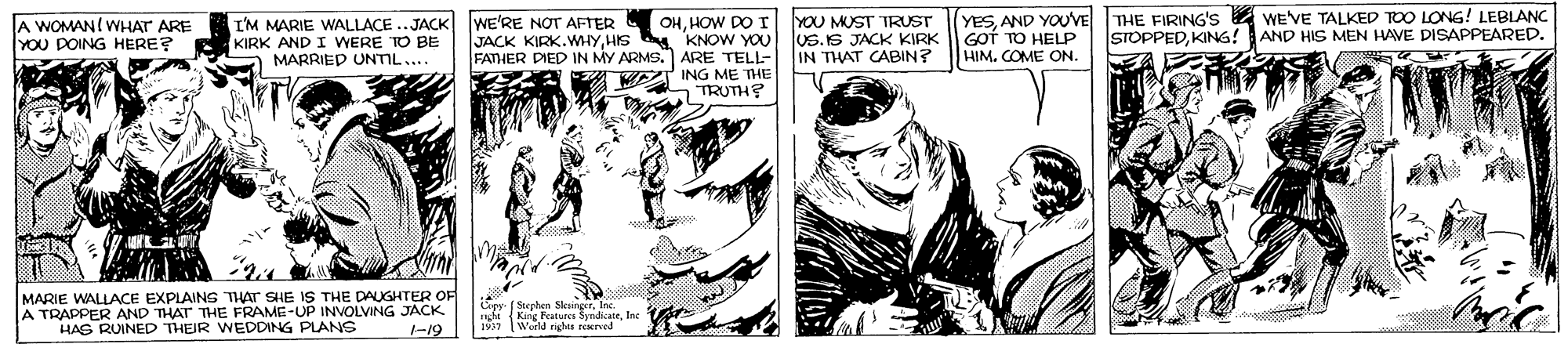 Comic book OCR: I'M MARIE WALLACE ..JACK WE'RE NOT AFTER KIRK AND I WERE TO BE MARRIED UNTIL.... YESAND YOUVE GOT TO HELP HIM. COME ON. THE FIRING'S 4 WE'VE TALKED TOO LONG! LEBIANC STOPPEDKING! AND HIS MEN HAVE DISAPPEARED. OHHOW DO T YOU MUST TRUST A WOMAN! WHAT ARE YOU DOING HERE? JACK KIRK.WMHYHIS KNOW YOU uS.IS JACK KIRK FATHER DIED IN MY ARMS. ARE TELL- IN THAT CABIN? ING ME THE 5 TRUTH? MARIE WALLACE EXPLAINS THAT SHE IS THE DAUGHTER OF A TRAPPER AND THAT THE FRAME-UP INVOLVING JACK HAS RUINED THEIR WEDDING PLANS ey ( Soeplen SksingerInc ni (King Features SyndkateIne 1997 World rights reerved -19 I'M MARIE WALLACE ..JACK WE'RE NOT AFTER KIRK AND I WERE TO BE MARRIED UNTIL.... YESAND YOUVE GOT TO HELP HIM. COME ON. THE FIRING'S 4 WE'VE TALKED TOO LONG! LEBIANC STOPPEDKING! AND HIS MEN HAVE DISAPPEARED. OHHOW DO T YOU MUST TRUST A WOMAN! WHAT ARE YOU DOING HERE? JACK KIRK.WMHYHIS KNOW YOU uS.IS JACK KIRK FATHER DIED IN MY ARMS. ARE TELL- IN THAT CABIN? ING ME THE 5 TRUTH? MARIE WALLACE EXPLAINS THAT SHE IS THE DAUGHTER OF A TRAPPER AND THAT THE FRAME-UP INVOLVING JACK HAS RUINED THEIR WEDDING PLANS ey ( Soeplen SksingerInc ni (King Features SyndkateIne 1997 World rights reerved -19