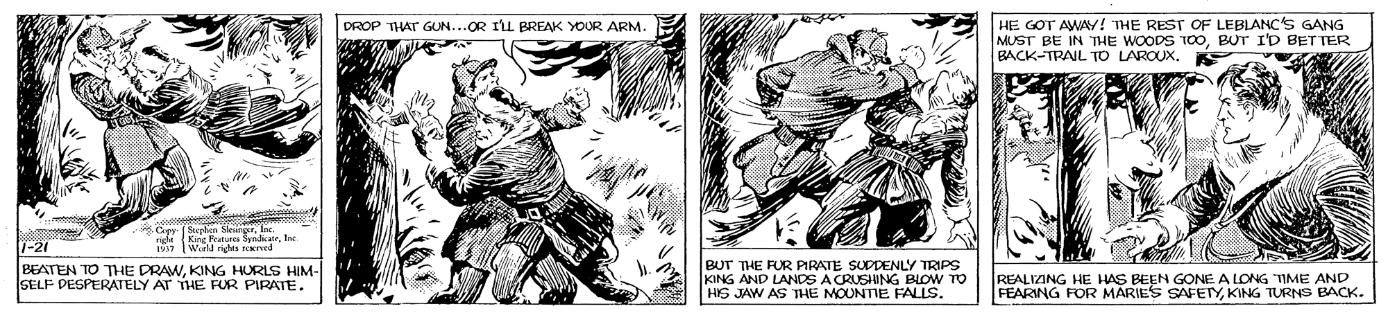 Illustration OCR: HE GOT AWAY! THE REST OF LEBLANC'S GANG MUST BE IN THE WOODS TOOBUT I'D BET TER BACK-TRAIL TO LAROUX. DROP THAT GUN...OR ILL BREAK YOUR ARM. apr aieInc. 1Wird nights ned 1-21 BEATEN TO THE DRAWKING HURLS HIM- SELF PESPERATELY AT THE FUR PIRATE. BUT THE FUR PRATE SUDDENLY TRIPS KING AND LANDS A CRUSHING BLOW TO HIS JAW AS THE MOUNTIE FALLS. REALIZING HE HAS BEEN GONE A LONG TIME AND FEARING FOR MARIES SAFETYKING TURNS BACK. HE GOT AWAY! THE REST OF LEBLANC'S GANG MUST BE IN THE WOODS TOOBUT I'D BET TER BACK-TRAIL TO LAROUX. DROP THAT GUN...OR ILL BREAK YOUR ARM. apr aieInc. 1Wird nights ned 1-21 BEATEN TO THE DRAWKING HURLS HIM- SELF PESPERATELY AT THE FUR PIRATE. BUT THE FUR PRATE SUDDENLY TRIPS KING AND LANDS A CRUSHING BLOW TO HIS JAW AS THE MOUNTIE FALLS. REALIZING HE HAS BEEN GONE A LONG TIME AND FEARING FOR MARIES SAFETYKING TURNS BACK.