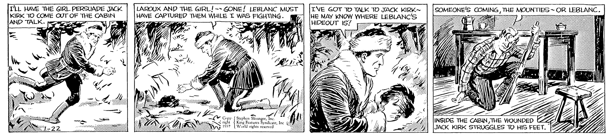 Art OCR: I'LL HAVE THE GIRL PERSUADE JACK KIRK TO COME OUT OF THE CABIN AND TALK. LAROUX AND THE GIRL!-- GONE! LEBLANC MUST HAVE CAPTURED THEM WHILE I WAS FIGHTING. IVE GOT TO TALK TO JACK KIRK- HE MAY KNOW WHERE LEBLANC'S HIDEOUT IS? SOMEONE'S COMINGTHE MOUNTIES OR LEBLANC. Cipr ( Sephe. rigl (Kang Features SyndizaeIne Wirld rights reed INSIDE THE CABINTHE WOUNDED JACK KIRK SIRUGGLES TO HIS FEET." 1-22 I'LL HAVE THE GIRL PERSUADE JACK KIRK TO COME OUT OF THE CABIN AND TALK. LAROUX AND THE GIRL!-- GONE! LEBLANC MUST HAVE CAPTURED THEM WHILE I WAS FIGHTING. IVE GOT TO TALK TO JACK KIRK- HE MAY KNOW WHERE LEBLANC'S HIDEOUT IS? SOMEONE'S COMINGTHE MOUNTIES OR LEBLANC. Cipr ( Sephe. rigl (Kang Features SyndizaeIne Wirld rights reed INSIDE THE CABINTHE WOUNDED JACK KIRK SIRUGGLES TO HIS FEET." 1-22