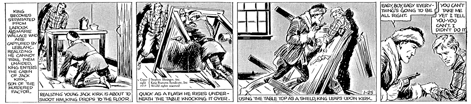 Fictional character OCR: YOU CAN'T TAKE ME YET I TELL YOU-YOU CAN'T. I DIDN'T DO IT EAGYEAGY EVERY- THING'S GONG TO BE ALL RIGHT. PKING BECOMES SEPARATED FROM LAPOUX AND MARIE WALLACE WHO ARE CAPTURED BY LEBLANC. REALIZING HE CANNOT TRAIL T UNAIDEDKING ENTERS THE CABIN OF JACK KIRKSON OF THE MURDERED FACTOR. Copy ( Serphea SkringerIne rigle King Peatures SyedicateJec 101 Wreld rights reaved REALIZING YOUNG JACK KIRK IS ABOUT TO SHOOT HIMKING DROPS KO THE FLOOR. QUKK AS A FLASH HE RISEs UNDER- NEATH THE TABLE KNOCKING IT OVER. |-25 JUSING THE TABLE TOP AS A SHIELDKING LEAPS UPON KIRK. YOU CAN'T TAKE ME YET I TELL YOU-YOU CAN'T. I DIDN'T DO IT EAGYEAGY EVERY- THING'S GONG TO BE ALL RIGHT. PKING BECOMES SEPARATED FROM LAPOUX AND MARIE WALLACE WHO ARE CAPTURED BY LEBLANC. REALIZING HE CANNOT TRAIL T UNAIDEDKING ENTERS THE CABIN OF JACK KIRKSON OF THE MURDERED FACTOR. Copy ( Serphea SkringerIne rigle King Peatures SyedicateJec 101 Wreld rights reaved REALIZING YOUNG JACK KIRK IS ABOUT TO SHOOT HIMKING DROPS KO THE FLOOR. QUKK AS A FLASH HE RISEs UNDER- NEATH THE TABLE KNOCKING IT OVER. |-25 JUSING THE TABLE TOP AS A SHIELDKING LEAPS UPON KIRK.