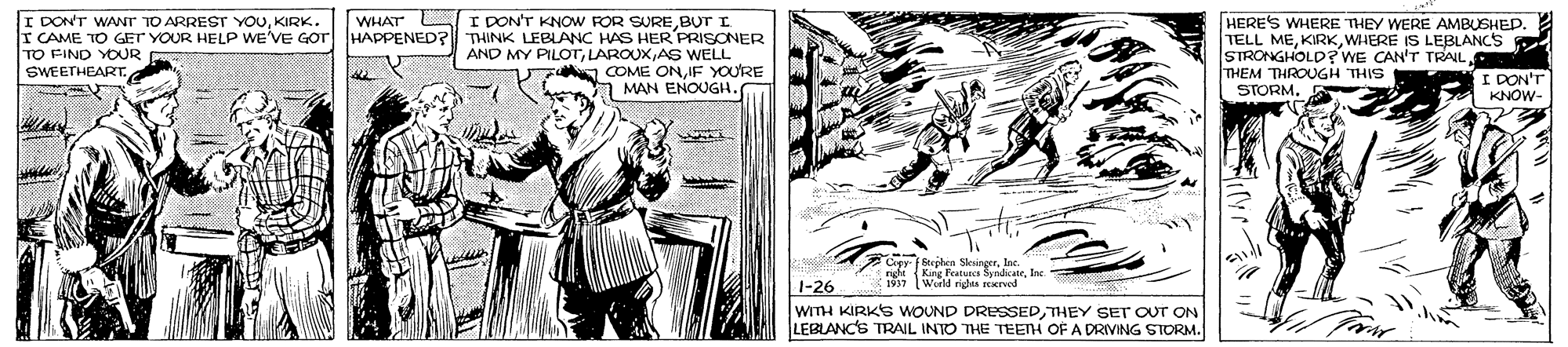 Publication OCR: I DON'T KNOW FOR SUREBUT I I CAME TO GET YOUR HELP WE'VE Gor HAPPENED? THINK LEBLANC HAS HER PRISONER AND MY PILOTrAS WELL COME ONIF YOURE MAN ENOUGH. I DON'T WANT TO ARREST YOUKIRK WHAT HERE'S WHERE THEY WERE AMBUSHED. TELL MEWHERE IS LEBLANCS STRONGHOLD? WE CAN'T TRAIL THEM THROUGH THIS STORMTO FIND YOUR SWEETHEART. I DON'T KNOW- Crer Stephen Sksinger. Ine. 1 Karg Peaturca SyndicateIne Wurld rits SEerved 1-26 WITH KIRKS WOUND DRESSEDTHEY SET OUT ON LEBLANCS TRAIL INTO THE TEETH OF A DRIVING STORM. I DON'T KNOW FOR SUREBUT I I CAME TO GET YOUR HELP WE'VE Gor HAPPENED? THINK LEBLANC HAS HER PRISONER AND MY PILOTrAS WELL COME ONIF YOURE MAN ENOUGH. I DON'T WANT TO ARREST YOUKIRK WHAT HERE'S WHERE THEY WERE AMBUSHED. TELL MEWHERE IS LEBLANCS STRONGHOLD? WE CAN'T TRAIL THEM THROUGH THIS STORMTO FIND YOUR SWEETHEART. I DON'T KNOW- Crer Stephen Sksinger. Ine. 1 Karg Peaturca SyndicateIne Wurld rits SEerved 1-26 WITH KIRKS WOUND DRESSEDTHEY SET OUT ON LEBLANCS TRAIL INTO THE TEETH OF A DRIVING STORM.