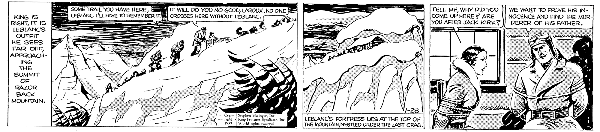 Font OCR: SOME TRAIL YOU HAVE HERE LEBLANC.I'LLHAYE TO REMEMBER IT. IT WILL DO YOU NO GOODLAROUX.NO ONE CROSSES HERE WITHOUT LÉBLANC. TELL MEWHY DID YOU COME UP HERE? ARE YOU AFTER JACK KIRK? WE WANT TO PROVE HIS IN- NOCENCE AND FIND THE MUR- DERER OF HIS FATHER. KING IS RIGHTIT IS LEBLANC'S OUTFIT HE SEES FAR OFF APPROACH- ING THE SUMMIT OF RAZOR BACK MOUNTAIN. (Sephen SleingerIne ngh Kang Peatures Syndate. Irc 1937 Wuld rihs reerved LEBLANC'S FORTRESS LIES AT THE TOP OF THE MOUNTAINNESTLED UNDER THE LAST CRAG. SOME TRAIL YOU HAVE HERE LEBLANC.I'LLHAYE TO REMEMBER IT. IT WILL DO YOU NO GOODLAROUX.NO ONE CROSSES HERE WITHOUT LÉBLANC. TELL MEWHY DID YOU COME UP HERE? ARE YOU AFTER JACK KIRK? WE WANT TO PROVE HIS IN- NOCENCE AND FIND THE MUR- DERER OF HIS FATHER. KING IS RIGHTIT IS LEBLANC'S OUTFIT HE SEES FAR OFF APPROACH- ING THE SUMMIT OF RAZOR BACK MOUNTAIN. (Sephen SleingerIne ngh Kang Peatures Syndate. Irc 1937 Wuld rihs reerved LEBLANC'S FORTRESS LIES AT THE TOP OF THE MOUNTAINNESTLED UNDER THE LAST CRAG.