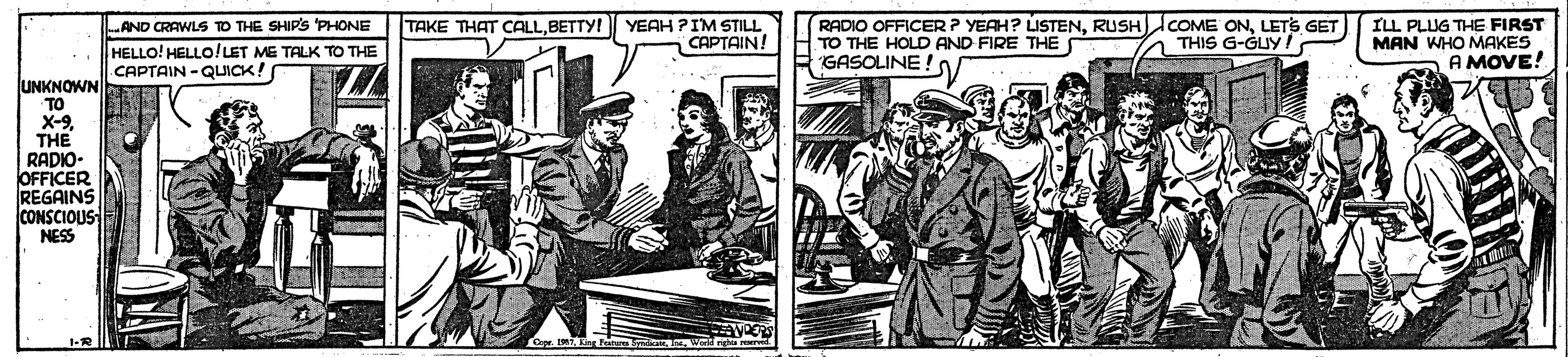 Drawing OCR: TAKE THAT CALLBETTY! YEAH PIM STILL CAPTAIN! RADIO OFFICER ? YEAH? LISTENLETS GET TO THE HOLD AND FIRE THE S GASOLINE ! ILL PLUG THE FIRST MAN WHO MAKES A MOVE! .AND CRAWLS TO THE SHIPS 'PHONE THIS G-GUY/ HELLO! HELLO!LET ME TALK TO THE CAPTAIN-QUICK! UNKNOWN TO X-9 THE RADIO- OFFICER REGAINS CONSCIOUS NESS 1-R L IMT Fro daW TAKE THAT CALLBETTY! YEAH PIM STILL CAPTAIN! RADIO OFFICER ? YEAH? LISTENRUSHCOME ONLETS GET TO THE HOLD AND FIRE THE S GASOLINE ! ILL PLUG THE FIRST MAN WHO MAKES A MOVE! .AND CRAWLS TO THE SHIPS 'PHONE THIS G-GUY/ HELLO! HELLO!LET ME TALK TO THE CAPTAIN-QUICK! UNKNOWN TO X-9 THE RADIO- OFFICER REGAINS CONSCIOUS NESS 1-R L IMT Fro da