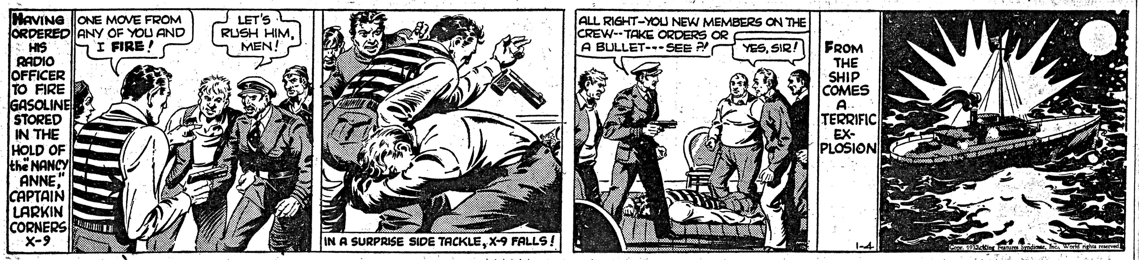Publication OCR: HAVING ONE MOVE FROM ORDERED ANY OF YOU AND HIS RADIO JOFFICER TO FIRE GASOLINE STORED IN THE HOLD OF thë NANCY ANNE" CAPTAIN LARKIN CORNERS X-9 LET'S RUSH HIMMEN! ALL RIGHT-YOU NEW MEMBERS ON THE CREW-TAKE ORDERS OR A BULLET--SEE P hI FIRE! YESSIR! FROM THE SHIP COMES A TERRIFIC EX- PLOSION. IN A SURPRISE SIDE TACKLEX-9 FALLS! HAVING ONE MOVE FROM ORDERED ANY OF YOU AND HIS RADIO JOFFICER TO FIRE GASOLINE STORED IN THE HOLD OF thë NANCY ANNE" CAPTAIN LARKIN CORNERS X-9 LET'S RUSH HIMMEN! ALL RIGHT-YOU NEW MEMBERS ON THE CREW-TAKE ORDERS OR A BULLET--SEE P hI FIRE! YESSIR! FROM THE SHIP COMES A TERRIFIC EX- PLOSION. IN A SURPRISE SIDE TACKLEX-9 FALLS!