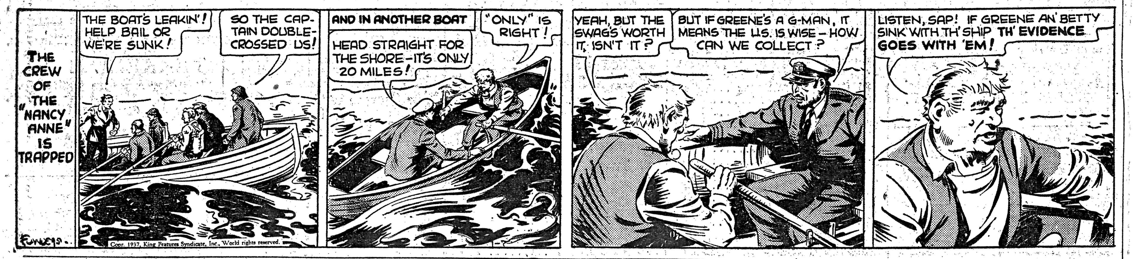 Font OCR: THE BOATS LEAKIN'! HELP BAIL OR WE'RE SUNK ! SO THE CAP- TAIN DOUBLE- CROSSED DS! HEAD STRAIGHT FOR AND IN ANOTHER BOAT "ONLY" IS RIGHT YEAHT SWAGS WORTH MEANS THE US. IS WISE - HOW SINK WITH TH'SHIP TH' EVIDENCE T ISN'T IT? CAN WE COLLECT ? LISTENSAP! IF GREENE AN BETTY GOES WITH 'EM! THE CREW THE SHORE-ITS ONLY 20 MILES! OF THE "NANCY ANNE IS TRAPPED THE BOATS LEAKIN'! HELP BAIL OR WE'RE SUNK ! SO THE CAP- TAIN DOUBLE- CROSSED DS! HEAD STRAIGHT FOR AND IN ANOTHER BOAT "ONLY" IS RIGHT YEAHBUT THE (BUT IF GREENE'S A G-MANT SWAGS WORTH MEANS THE US. IS WISE - HOW SINK WITH TH'SHIP TH' EVIDENCE T ISN'T IT? CAN WE COLLECT ? LISTENSAP! IF GREENE AN BETTY GOES WITH 'EM! THE CREW THE SHORE-ITS ONLY 20 MILES! OF THE "NANCY ANNE IS TRAPPED