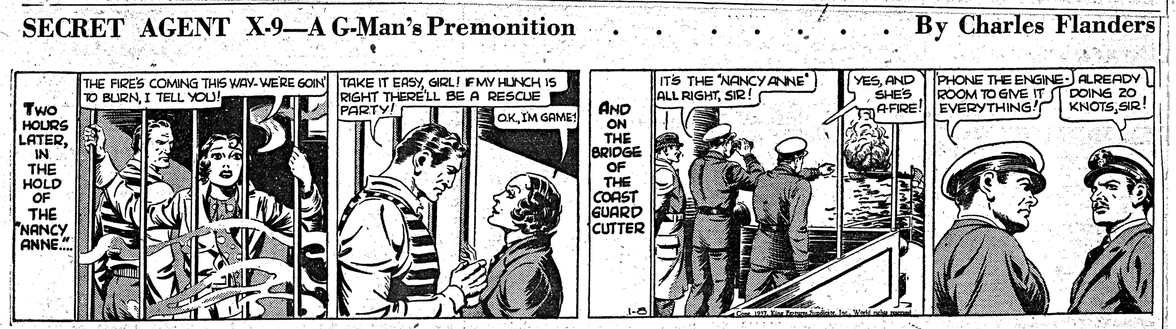 Parallel OCR: SECRET AGENT X-9-A G-Man's Premonition By Charles Flanders THE FIRES COMING THIS WAy. WERE GOIN TAKE IT EASYGIRL! FMY HUNCH IS TO BURNI TELL YOU! RIGHT THERE'LL BE A RESCUE PARTY! ITS THE "NANCYANNE ALL RIGHTSIR ! YESAND SHES AFIRE!EVERYTHING! PHONE THE ENGINE-JALREADY ROOM TO GME IT ST DOING 20 KNOTSSIR! AND ON THE BRIDGE OF THE COAST GUARD CUTTER Two HOURS LATERIM GAME! IN THE HOLD OF THE NANCY ANNE." SECRET AGENT X-9-A G-Man's Premonition By Charles Flanders THE FIRES COMING THIS WAy. WERE GOIN TAKE IT EASYGIRL! FMY HUNCH IS TO BURNI TELL YOU! RIGHT THERE'LL BE A RESCUE PARTY! ITS THE "NANCYANNE ALL RIGHTSIR ! YESAND SHES AFIRE!EVERYTHING! PHONE THE ENGINE-JALREADY ROOM TO GME IT ST DOING 20 KNOTSSIR! AND ON THE BRIDGE OF THE COAST GUARD CUTTER Two HOURS LATERIM GAME! IN THE HOLD OF THE NANCY ANNE."