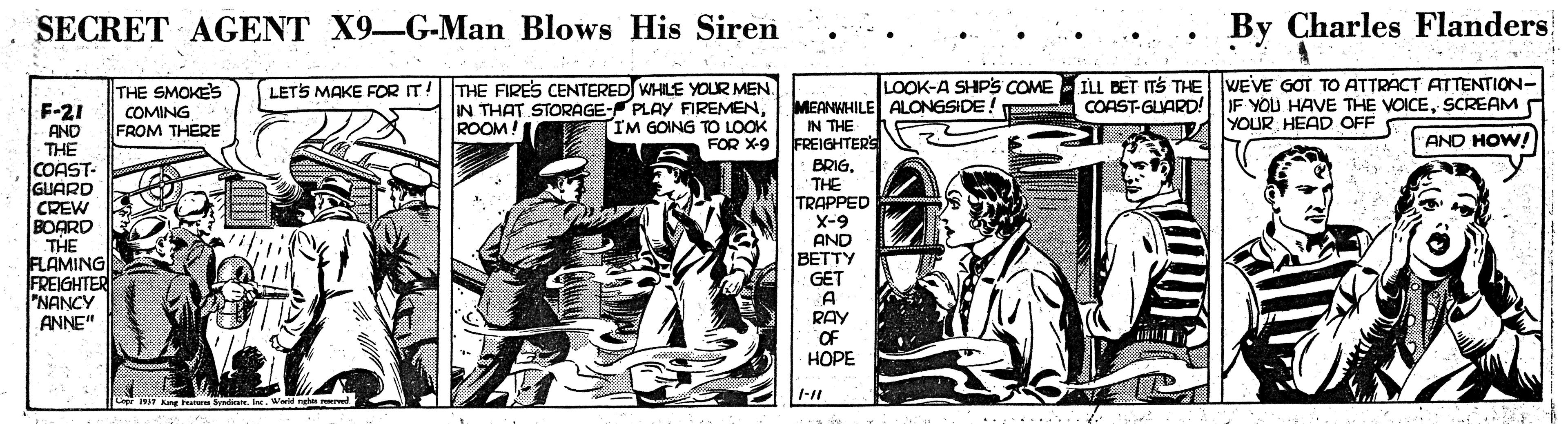 Illustration OCR: SECRET AGENT X9-G-Man Blows His Siren By Charles Flanders ILL BET ITS THE WEVE GOT TO ATTRACT ATTENTION- COAST-GLARD! LOOK-A SHIPS COME THE SMOKE'S COMING FROM THERE LETS MAKE FOR IT! THE FIRES CENTERED WHILE YOUR MEN IN THAT STORAGE- PLAY FIREMENIM GOING TO LOOK FOR X-9 MEANWHILE ALONGSIDE! IN THE FREIGHTERS IF YOU HAVE THE VOICESCREAM YOUR HEAD OFF F-21 AND THE COAST- GUARD CREW BOARD THE FLAMING FREIGHTER "NANCY ANNE" ROOM! AND HOW! BRIGTHE TRAPPED X-9 AND BETTY GET A RAY OF HOPE 1-11 Kang F Smre. In. Wid ght rd SECRET AGENT X9-G-Man Blows His Siren By Charles Flanders ILL BET ITS THE WEVE GOT TO ATTRACT ATTENTION- COAST-GLARD! LOOK-A SHIPS COME THE SMOKE'S COMING FROM THERE LETS MAKE FOR IT! THE FIRES CENTERED WHILE YOUR MEN IN THAT STORAGE- PLAY FIREMENIM GOING TO LOOK FOR X-9 MEANWHILE ALONGSIDE! IN THE FREIGHTERS IF YOU HAVE THE VOICESCREAM YOUR HEAD OFF F-21 AND THE COAST- GUARD CREW BOARD THE FLAMING FREIGHTER "NANCY ANNE" ROOM! AND HOW! BRIGTHE TRAPPED X-9 AND BETTY GET A RAY OF HOPE 1-11 Kang F Smre. In. Wid ght rd