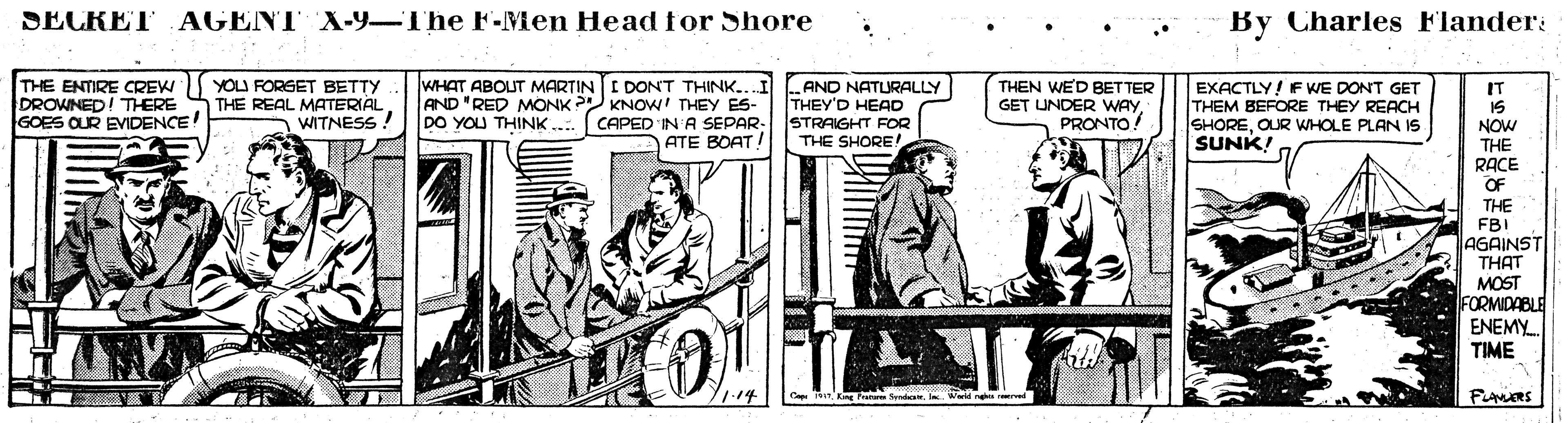 Conversation OCR: SECRET AGENT X-9-The F-Men Head for Shore By Charles Flander: THE ENTIRE CREW DROWNED! TERE GOES OUR EVIDENCE YOU FORGET BETTY THE REAL MATERIAL WITNESS ! WHAT ABOUT MARTIN I DONT THINK.. AND "RED MONK KNOW! THEY ES- DO YOU THINK .. CAPED IN A SEPAR- ATE BOAT! AND NATURALLY THEY'D HEAD STRAIGHT FOR THE SHORE! THEN WE'D BETTER GET UNDER WAY PRONTO EXACTLY! F WE DONT GET THEM BEFORE THEY REACH SHOREOUR WHOLE PLAN 1s SUNK! IT 15 NOW THE RACE OF THE FBI AGAINST THAT MOST FORMIDABLE ENEMY. TIME Fies SECRET AGENT X-9-The F-Men Head for Shore By Charles Flander: THE ENTIRE CREW DROWNED! TERE GOES OUR EVIDENCE YOU FORGET BETTY THE REAL MATERIAL WITNESS ! WHAT ABOUT MARTIN I DONT THINK.. AND "RED MONK KNOW! THEY ES- DO YOU THINK .. CAPED IN A SEPAR- ATE BOAT! AND NATURALLY THEY'D HEAD STRAIGHT FOR THE SHORE! THEN WE'D BETTER GET UNDER WAY PRONTO EXACTLY! F WE DONT GET THEM BEFORE THEY REACH SHOREOUR WHOLE PLAN 1s SUNK! IT 15 NOW THE RACE OF THE FBI AGAINST THAT MOST FORMIDABLE ENEMY. TIME Fies