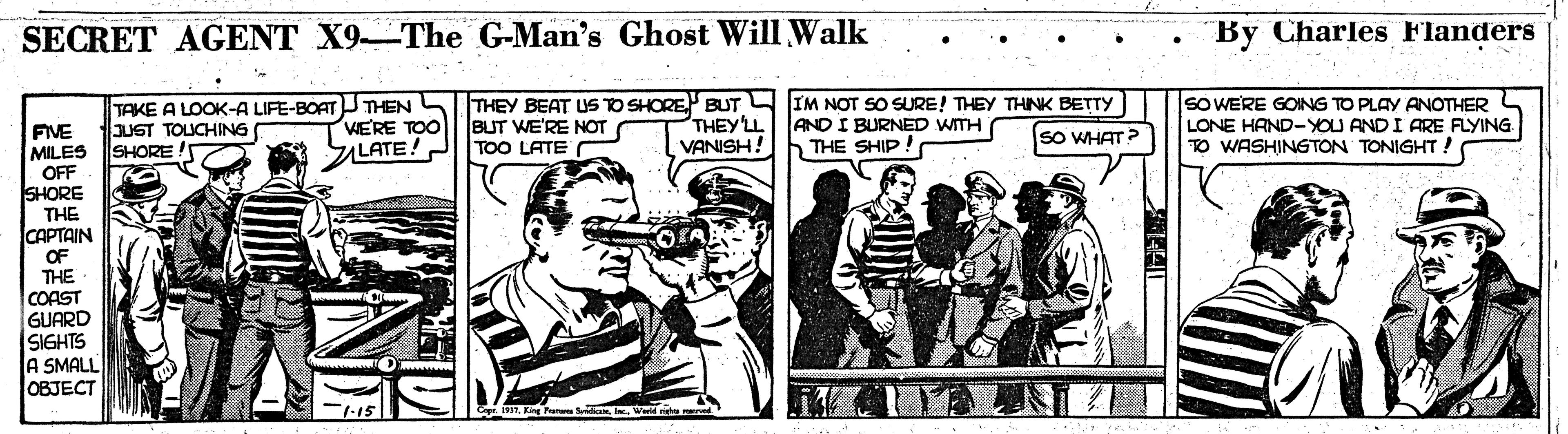 Conversation OCR: SECRET AGENT X9-The G-Man's Ghost Will Walk By Charles Flanders TAKE A LOOK-A LIFE-BOAT THEN JUST TOLUCHING SHORE VERE TOO SILATE! THEY BEAT USO SHORE BUT IM NOT SO SURE! THEY THNK BETTY BUT WE'RE NOT TOO LATE THEY LL VANISH! AND I BURNED WITH hTHE SHIP! sO WERE GOING TO PLAY ANOTHER LONE HAND-YOU ANDI ARE FLYING TO WASHINGTON TONIGHT ! FIVE MILES OFF SHORE THE CAPTAIN OF THE COAST GUARD SIGHTS A SMALL OBJECT sO WHAT? SECRET AGENT X9-The G-Man's Ghost Will Walk By Charles Flanders TAKE A LOOK-A LIFE-BOAT THEN JUST TOLUCHING SHORE VERE TOO SILATE! THEY BEAT USO SHORE BUT IM NOT SO SURE! THEY THNK BETTY BUT WE'RE NOT TOO LATE THEY LL VANISH! AND I BURNED WITH hTHE SHIP! sO WERE GOING TO PLAY ANOTHER LONE HAND-YOU ANDI ARE FLYING TO WASHINGTON TONIGHT ! FIVE MILES OFF SHORE THE CAPTAIN OF THE COAST GUARD SIGHTS A SMALL OBJECT sO WHAT?