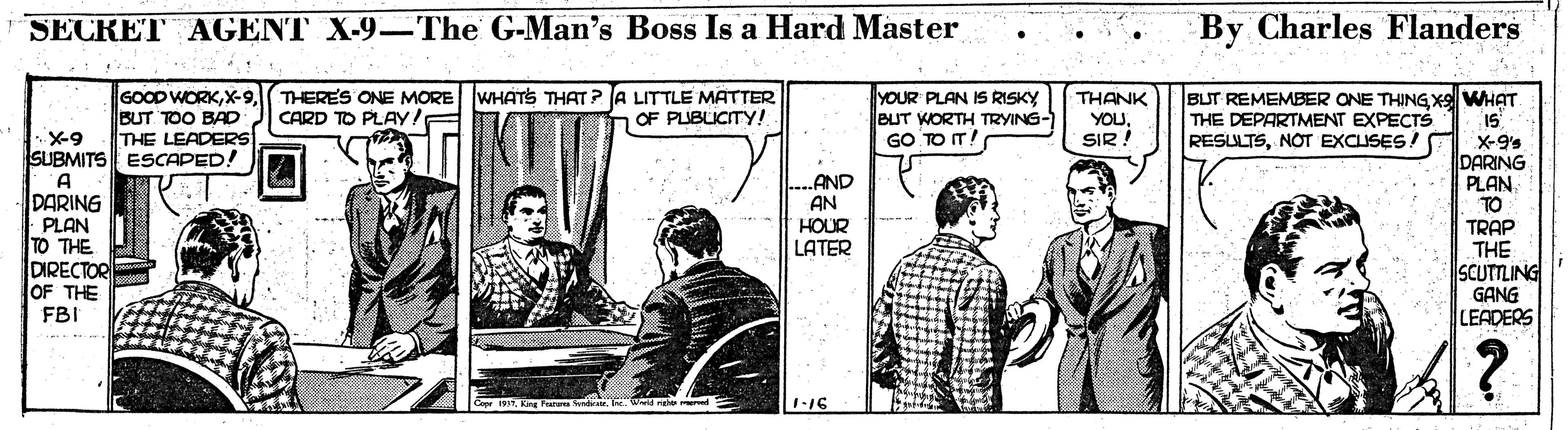 Conversation OCR: SECRET AGENT X-9–The G-Man's Boss Is a Hard Master By Charles Flanders GOOD WORKX-9 THERES ONE MORE WHATS THAT? A LITTLE MATTER BUT TOO BAD THE LEADERSs. YOUR PLAN IS RISKY BUT WORTH TRYING- GO TO IT! THANK YOUSIR ! BUT REMEMBER ONE THING Xxell WHAT 15 X-9's DARING . CARD TO PLAY! THE DEPARTMENT EXPECT RESULTSNOT EXCUSES! OF PLUBLICITY! Is -X-9 SUBMITS ESCAPED! A DARING AND PLAN TO TRAP THE SCUTTLING GANG LEADERS AN PLAN TO THE DIRECTOR OF THE HOUR LATER FBI ? Cepr 1991King Faru wnd. Wld ng red 1-16 SECRET AGENT X-9–The G-Man's Boss Is a Hard Master By Charles Flanders GOOD WORKX-9 THERES ONE MORE WHATS THAT? A LITTLE MATTER BUT TOO BAD THE LEADERSs. YOUR PLAN IS RISKY BUT WORTH TRYING- GO TO IT! THANK YOUSIR ! BUT REMEMBER ONE THING Xxell WHAT 15 X-9's DARING . CARD TO PLAY! THE DEPARTMENT EXPECT RESULTSNOT EXCUSES! OF PLUBLICITY! Is -X-9 SUBMITS ESCAPED! A DARING AND PLAN TO TRAP THE SCUTTLING GANG LEADERS AN PLAN TO THE DIRECTOR OF THE HOUR LATER FBI ? Cepr 1991King Faru wnd. Wld ng red 1-16