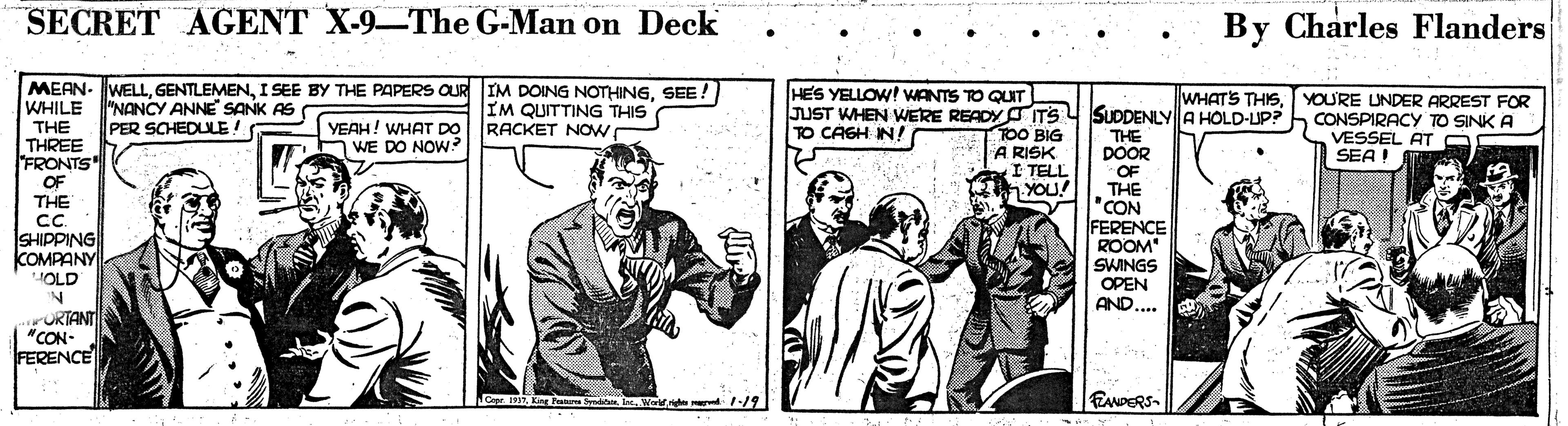 Art OCR: SECRET AGENT X-9-The G-Man on Deck By Charles Flanders •• MEAN- WELLSEE ! WHILE HES YELLOW! WANTS TO QUIT "NANCY ANNE SANK AS PER SCHEDLLE! IM QUITTING THIS RACKET NOw JUST WHEN WERE READY ITS Y SUDDENLY A HOLD-UP? TOO BIG A RISK I TELL YOU! WHATS THISYOURE UNDER ARREST FOR CONSPIRACY TO SINK A VESSEL AT O SEA ! YEAH! WHAT DO WE DO NOW TO CAGH IN! THE THREE FRONTS OF THE c. SHIPPING COMPANY THE DOOR OF THE 'CON FERENCE ROOM SWINGS OPEN AND.... JOLD ORTANT "CON- FERENCE Copr. 191Eing P y lWor.ne -/9 EANDERS- SECRET AGENT X-9-The G-Man on Deck By Charles Flanders •• MEAN- WELLI SEE BY THE PAPERS OUR IM DOING NOTHINGSEE ! WHILE HES YELLOW! WANTS TO QUIT "NANCY ANNE SANK AS PER SCHEDLLE! IM QUITTING THIS RACKET NOw JUST WHEN WERE READY ITS Y SUDDENLY A HOLD-UP? TOO BIG A RISK I TELL YOU! WHATS THISYOURE UNDER ARREST FOR CONSPIRACY TO SINK A VESSEL AT O SEA ! YEAH! WHAT DO WE DO NOW TO CAGH IN! THE THREE FRONTS OF THE c. SHIPPING COMPANY THE DOOR OF THE 'CON FERENCE ROOM SWINGS OPEN AND.... JOLD ORTANT "CON- FERENCE Copr. 191Eing P y lWor.ne -/9 EANDERS-
