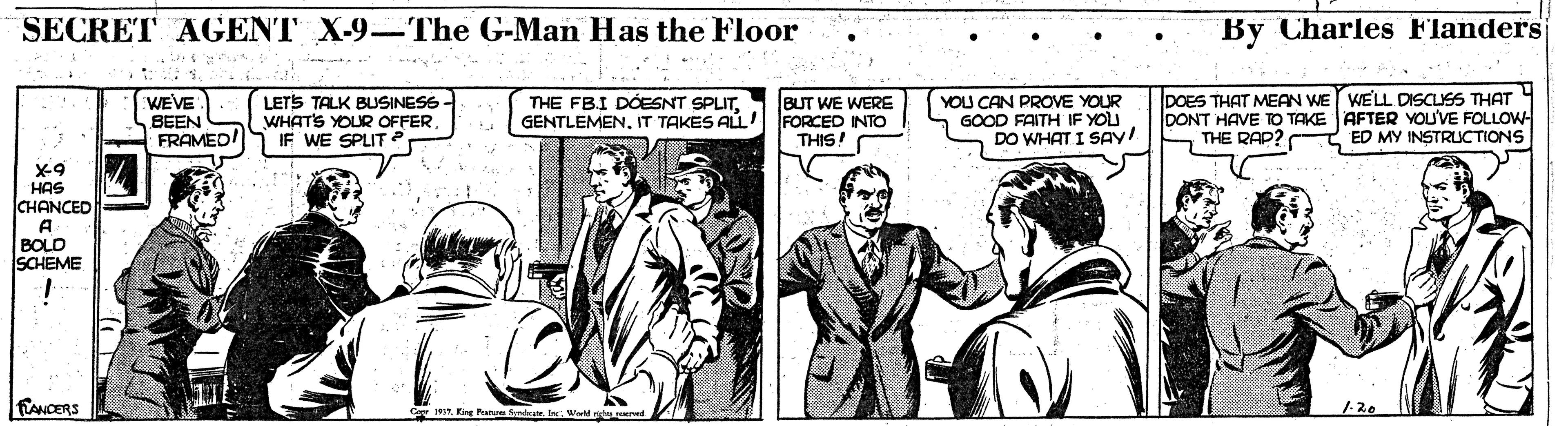 Publication OCR: SECRET AGENT X-9-The G-Man Has the Floor By Charles Flanders WEVE BEEN FRAMED! LETS TALK BUSINESS WHATS YOUR OFFER IF WE SPLIT ? THE FBI DÓESNT SPLITIT TAKES ALL! BUT WE WERE FORCED INTO THIS! YOU CAN PROVE YOUR GOOD FAITH IF YOU DO WHAT I SAY! DOES THAT MEAN WE WELL DISCUSS THAT DONT HAVE TO TAKE AFTER YOU'VE FOLLOW THE RAP? ED MY INSTRUCTIONS HAS CHANCED BOLD SCHEME FANCERS C 1. Kine Pan Sd. IncWod righeer SECRET AGENT X-9-The G-Man Has the Floor By Charles Flanders WEVE BEEN FRAMED! LETS TALK BUSINESS WHATS YOUR OFFER IF WE SPLIT ? THE FBI DÓESNT SPLITIT TAKES ALL! BUT WE WERE FORCED INTO THIS! YOU CAN PROVE YOUR GOOD FAITH IF YOU DO WHAT I SAY! DOES THAT MEAN WE WELL DISCUSS THAT DONT HAVE TO TAKE AFTER YOU'VE FOLLOW THE RAP? ED MY INSTRUCTIONS HAS CHANCED BOLD SCHEME FANCERS C 1. Kine Pan Sd. IncWod righeer