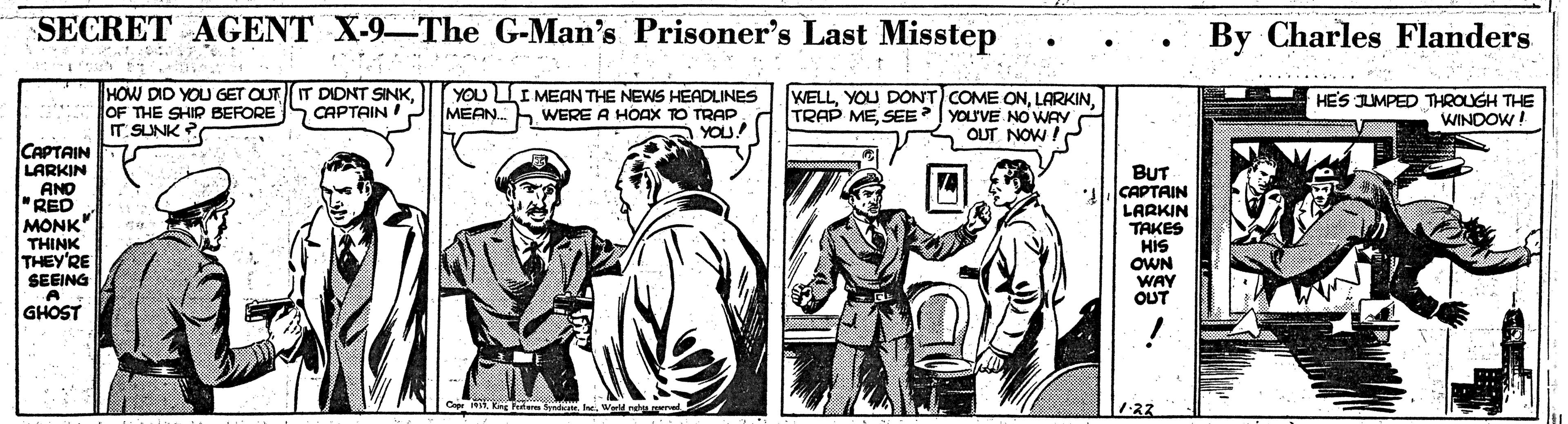 Conversation OCR: SECRET AGENT X-9-The G-Man's Prisoner's Last Misstep By Charles Flanders .......... HOW DID YOU GET OUT OF THE SHIP BEFORE IT SUNK ? DIDNT SINK CAPTAIN YOU LLI MEAN THE NEWS HEADLINES MEAN.h WERE A HOAX TO TRAP. YOU! WELLLARKIN TRAP MESEE YOU'VE NOWAY OUT NOW !P HES JUMPED THROUGH THE WINDOW CAPTAIN LARKIN AND "RED MONK" THINK THEY'RE SEEING BUT CAPTAIN LARKIN TAKES HIS OWN WAY OUT GHOST 122 SECRET AGENT X-9-The G-Man's Prisoner's Last Misstep By Charles Flanders .......... HOW DID YOU GET OUT OF THE SHIP BEFORE IT SUNK ? DIDNT SINK CAPTAIN YOU LLI MEAN THE NEWS HEADLINES MEAN.h WERE A HOAX TO TRAP. YOU! WELLYOU DONT COME ONLARKIN TRAP MESEE YOU'VE NOWAY OUT NOW !P HES JUMPED THROUGH THE WINDOW CAPTAIN LARKIN AND "RED MONK" THINK THEY'RE SEEING BUT CAPTAIN LARKIN TAKES HIS OWN WAY OUT GHOST 122