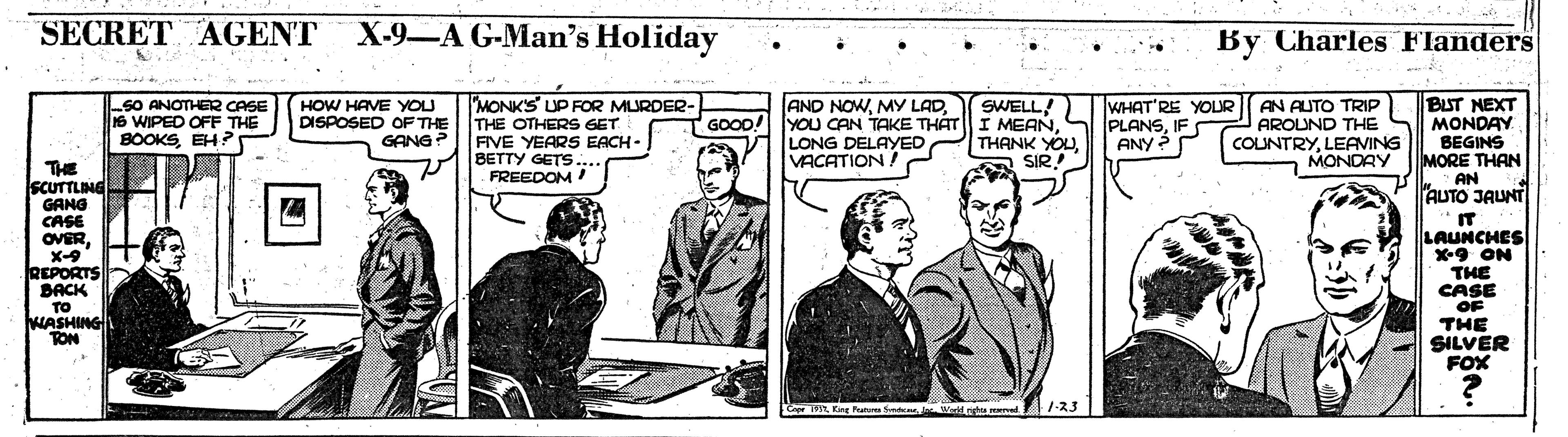 Illustration OCR: SECRET AGENT X-9-A G-Man's Holiday By Charles Flanders BUT NEXT MONDAY BEGINS MORE THAN AN AUTO JAUNT "IT LAUNCHES X-9 ON THE CASE "MONKS UP RFOR MURDER- THE OTHERS GET FIVE YEARS EACH - BETTY GETS.... FREEDOM! AND NOWLONG DELAYED VACATION ! SWELL! SO ANOTHER CASE IS WIPED OFF THE BOOKSEH? HOW HAVE YOU DISPOSED OF THE GANG? WHAT'RE YOLUR PLANSIFS AN AUTO TRIP AROUND THE GOOD! THANK YOUSIR.! ANY ? COUNTRYLEAVING MONDAY THE SCUTTLING GANG CASE OVERX-9 REPORTS BACK TO ASHING TON OF THE SILVER FOX SetcerJ ald ritu d :1-23 SECRET AGENT X-9-A G-Man's Holiday By Charles Flanders BUT NEXT MONDAY BEGINS MORE THAN AN AUTO JAUNT "IT LAUNCHES X-9 ON THE CASE "MONKS UP RFOR MURDER- THE OTHERS GET FIVE YEARS EACH - BETTY GETS.... FREEDOM! AND NOWMY LADYOU CAN TAKE THÁT|| I MEANLONG DELAYED VACATION ! SWELL! SO ANOTHER CASE IS WIPED OFF THE BOOKSEH? HOW HAVE YOU DISPOSED OF THE GANG? WHAT'RE YOLUR PLANSIFS AN AUTO TRIP AROUND THE GOOD! THANK YOUSIR.! ANY ? COUNTRYLEAVING MONDAY THE SCUTTLING GANG CASE OVERX-9 REPORTS BACK TO ASHING TON OF THE SILVER FOX SetcerJ ald ritu d :1-23