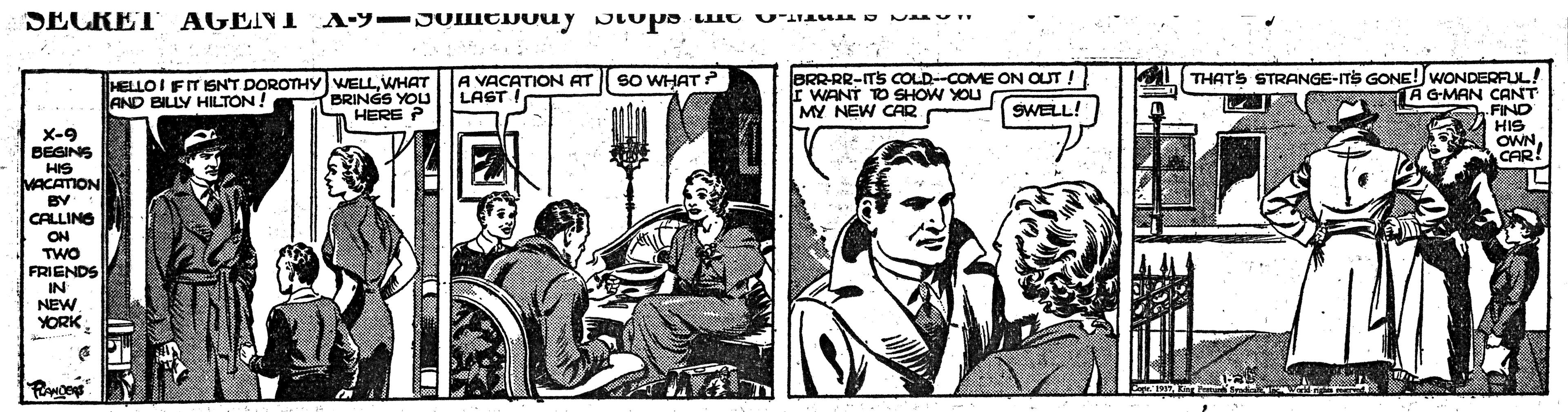 Fictional character OCR: SECRET AGENI A-9-JOICDOuy JIups Luo Uau s Na" A VACATION AT SO WHAT? LAST L THATS STRANGE-ITS GONE!WONDERFUL! A GMAN CANT JBRR-RR-ITS COLD--COME ON OUT ! HELLO I FIT ISN'T DOROTHY WELLWHAT BRINGS YOU AND BILLY HILTON! MY NEW CAR SWELL! HERE P X-9 BEGINS HIS MACATION BY CALLING ON TWO FRIENDS OWN CAR IN NEW YORK SECRET AGENI A-9-JOICDOuy JIups Luo Uau s Na" A VACATION AT SO WHAT? LAST L THATS STRANGE-ITS GONE!WONDERFUL! A GMAN CANT JBRR-RR-ITS COLD--COME ON OUT ! HELLO I FIT ISN'T DOROTHY WELLWHAT BRINGS YOU AND BILLY HILTON! MY NEW CAR SWELL! HERE P X-9 BEGINS HIS MACATION BY CALLING ON TWO FRIENDS OWN CAR IN NEW YORK