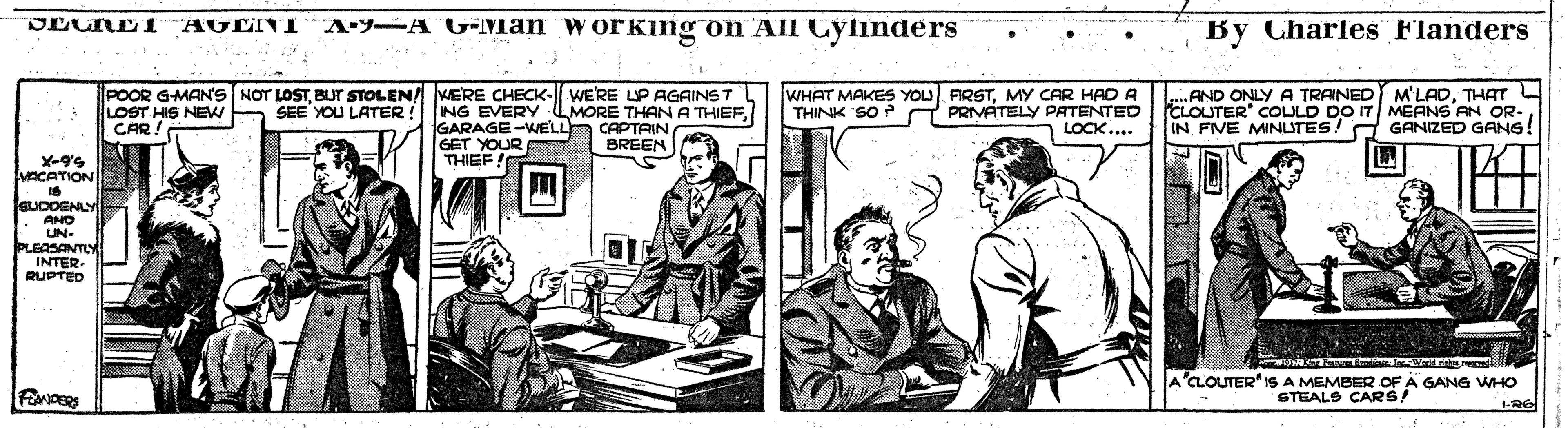 Comics OCR: A-Y-A G-Man working on All Cylinders By Charles Flanders AGLINI POOR G-MANS NOT LOSTBUT STOLEN! VERE CHECK- WE'RE UP AGAINST SEE YOU LATER !ING EVERY LOST HIS NEW CAR MORE THAN A THIEFCAPTAIN BREEN WHAT MAKES YOU FIRSTMY CAR HADA PRIVATELY PATENTED LOCK... .AND ONLY A TRAINED M'LADTHAT L CLOUTER" COLULD DO IT MEANS AN OR- IN FIVE MINUTES! A GANIZED GANG! THINK SO GARAGE-WELL GET YOUR THIEF VACATION eUDDENLl AND UN- PLEASANTLY INTER RUPTED 'CLOUTER" IS A MEMBER OF A GANG WHO STEALS CARS! A-Y-A G-Man working on All Cylinders By Charles Flanders AGLINI POOR G-MANS NOT LOSTBUT STOLEN! VERE CHECK- WE'RE UP AGAINST SEE YOU LATER !ING EVERY LOST HIS NEW CAR MORE THAN A THIEFCAPTAIN BREEN WHAT MAKES YOU FIRSTMY CAR HADA PRIVATELY PATENTED LOCK... .AND ONLY A TRAINED M'LADTHAT L CLOUTER" COLULD DO IT MEANS AN OR- IN FIVE MINUTES! A GANIZED GANG! THINK SO GARAGE-WELL GET YOUR THIEF VACATION eUDDENLl AND UN- PLEASANTLY INTER RUPTED 'CLOUTER" IS A MEMBER OF A GANG WHO STEALS CARS!